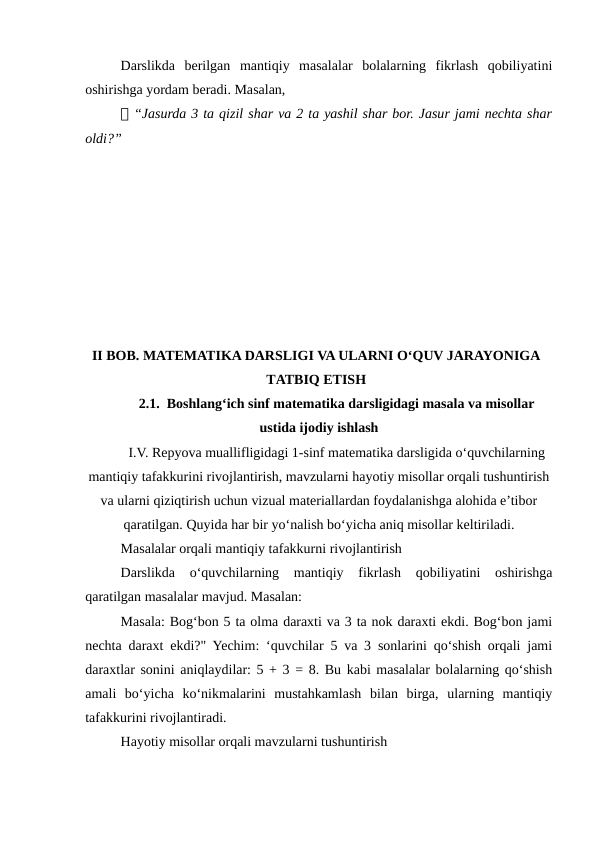 Darslikda  berilgan  mantiqiy  masalalar  bolalarning  fikrlash  qobiliyatini
oshirishga yordam beradi. Masalan,
📌 “Jasurda 3 ta qizil shar va 2 ta yashil shar bor. Jasur jami nechta shar
oldi?”
II BOB. MATEMATIKA DARSLIGI VA ULARNI O‘QUV JARAYONIGA
TATBIQ ETISH
2.1.  Boshlang‘ich sinf matematika darsligidagi masala va misollar
ustida ijodiy ishlash
I.V. Repyova muallifligidagi 1-sinf matematika darsligida o‘quvchilarning
mantiqiy tafakkurini rivojlantirish, mavzularni hayotiy misollar orqali tushuntirish
va ularni qiziqtirish uchun vizual materiallardan foydalanishga alohida e’tibor
qaratilgan. Quyida har bir yo‘nalish bo‘yicha aniq misollar keltiriladi.
Masalalar orqali mantiqiy tafakkurni rivojlantirish
Darslikda  o‘quvchilarning  mantiqiy  fikrlash  qobiliyatini  oshirishga
qaratilgan masalalar mavjud. Masalan:
Masala: Bog‘bon 5 ta olma daraxti va 3 ta nok daraxti ekdi. Bog‘bon jami
nechta daraxt ekdi?" Yechim: ‘quvchilar 5 va 3 sonlarini qo‘shish orqali jami
daraxtlar sonini aniqlaydilar: 5 + 3 = 8. Bu kabi masalalar bolalarning qo‘shish
amali  bo‘yicha  ko‘nikmalarini  mustahkamlash  bilan  birga,  ularning  mantiqiy
tafakkurini rivojlantiradi.
Hayotiy misollar orqali mavzularni tushuntirish
