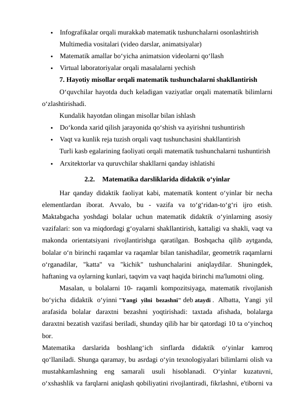 
Infografikalar orqali murakkab matematik tushunchalarni osonlashtirish
Multimedia vositalari (video darslar, animatsiyalar)

Matematik amallar bo‘yicha animatsion videolarni qo‘llash

Virtual laboratoriyalar orqali masalalarni yechish
7. Hayotiy misollar orqali matematik tushunchalarni shakllantirish
O‘quvchilar hayotda duch keladigan vaziyatlar orqali matematik bilimlarni
o‘zlashtirishadi.
Kundalik hayotdan olingan misollar bilan ishlash

Do‘konda xarid qilish jarayonida qo‘shish va ayirishni tushuntirish

Vaqt va kunlik reja tuzish orqali vaqt tushunchasini shakllantirish
Turli kasb egalarining faoliyati orqali matematik tushunchalarni tushuntirish

Arxitektorlar va quruvchilar shakllarni qanday ishlatishi
2.2.
Matematika darsliklarida didaktik o‘yinlar
Har qanday didaktik faoliyat kabi, matematik kontent o‘yinlar bir necha
elementlardan  iborat.  Avvalo,  bu  -  vazifa  va  to‘g‘ridan-to‘g‘ri  ijro  etish.
Maktabgacha  yoshdagi  bolalar  uchun  matematik  didaktik  o‘yinlarning  asosiy
vazifalari: son va miqdordagi g‘oyalarni shakllantirish, kattaligi va shakli, vaqt va
makonda  orientatsiyani  rivojlantirishga  qaratilgan.  Boshqacha  qilib  aytganda,
bolalar o‘n birinchi raqamlar va raqamlar bilan tanishadilar, geometrik raqamlarni
o‘rganadilar,  "katta"  va  "kichik"  tushunchalarini  aniqlaydilar.  Shuningdek,
haftaning va oylarning kunlari, taqvim va vaqt haqida birinchi ma'lumotni oling.
Masalan, u bolalarni 10- raqamli kompozitsiyaga, matematik rivojlanish
bo‘yicha  didaktik  o‘yinni "Yangi  yilni  bezashni" deb ataydi .  Albatta,  Yangi  yil
arafasida  bolalar  daraxtni  bezashni  yoqtirishadi:  taxtada  afishada,  bolalarga
daraxtni bezatish vazifasi beriladi, shunday qilib har bir qatordagi 10 ta o‘yinchoq
bor.
Matematika  darslarida  boshlang‘ich  sinflarda  didaktik  o‘yinlar  kamroq
qo‘llaniladi. Shunga qaramay, bu asrdagi o‘yin texnologiyalari bilimlarni olish va
mustahkamlashning  eng  samarali  usuli  hisoblanadi.  O‘yinlar  kuzatuvni,
o‘xshashlik va farqlarni aniqlash qobiliyatini rivojlantiradi, fikrlashni, e'tiborni va
