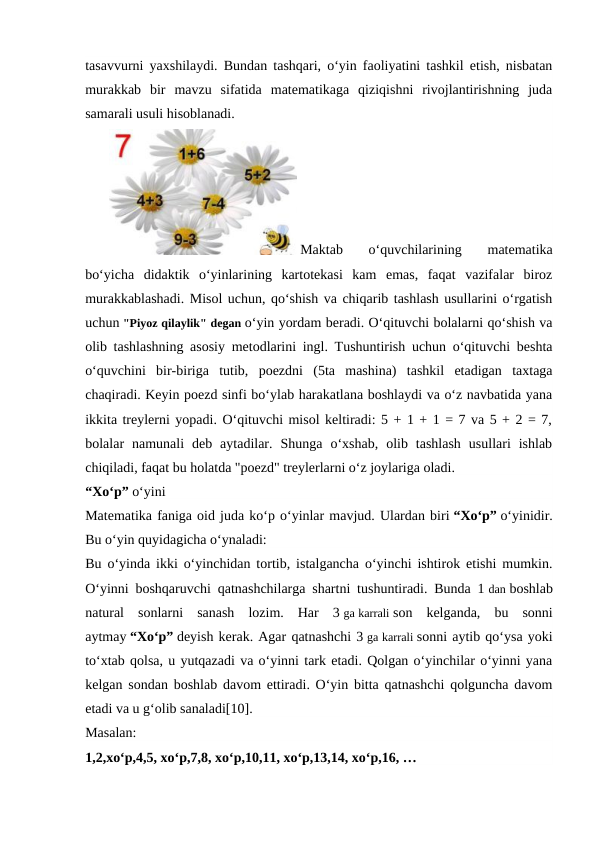 tasavvurni yaxshilaydi. Bundan tashqari, o‘yin faoliyatini tashkil etish, nisbatan
murakkab  bir  mavzu  sifatida  matematikaga  qiziqishni  rivojlantirishning  juda
samarali usuli hisoblanadi.
 Maktab  o‘quvchilarining  matematika
bo‘yicha  didaktik  o‘yinlarining  kartotekasi  kam  emas,  faqat  vazifalar  biroz
murakkablashadi. Misol uchun, qo‘shish va chiqarib tashlash usullarini o‘rgatish
uchun "Piyoz qilaylik" degan o‘yin yordam beradi. O‘qituvchi bolalarni qo‘shish va
olib tashlashning asosiy metodlarini ingl. Tushuntirish uchun o‘qituvchi beshta
o‘quvchini  bir-biriga  tutib,  poezdni  (5ta  mashina)  tashkil  etadigan  taxtaga
chaqiradi. Keyin poezd sinfi bo‘ylab harakatlana boshlaydi va o‘z navbatida yana
ikkita treylerni yopadi. O‘qituvchi misol keltiradi: 5 + 1 + 1 = 7 va 5 + 2 = 7,
bolalar  namunali  deb  aytadilar.  Shunga  o‘xshab,  olib  tashlash  usullari  ishlab
chiqiladi, faqat bu holatda "poezd" treylerlarni o‘z joylariga oladi.
“Xo‘p” o‘yini
Matematika faniga oid juda ko‘p o‘yinlar mavjud. Ulardan biri “Xo‘p” o‘yinidir.
Bu o‘yin quyidagicha o‘ynaladi:
Bu o‘yinda ikki o‘yinchidan tortib, istalgancha o‘yinchi ishtirok etishi mumkin.
O‘yinni boshqaruvchi qatnashchilarga shartni tushuntiradi. Bunda 1 dan boshlab
natural  sonlarni  sanash  lozim.  Har  3 ga karrali son  kelganda,  bu  sonni
aytmay “Xo‘p” deyish kerak. Agar qatnashchi 3 ga karrali sonni aytib qo‘ysa yoki
to‘xtab qolsa, u yutqazadi va o‘yinni tark etadi. Qolgan o‘yinchilar o‘yinni yana
kelgan sondan boshlab davom ettiradi. O‘yin bitta qatnashchi qolguncha davom
etadi va u g‘olib sanaladi[10].
Masalan:
1,2,xo‘p,4,5, xo‘p,7,8, xo‘p,10,11, xo‘p,13,14, xo‘p,16, …
