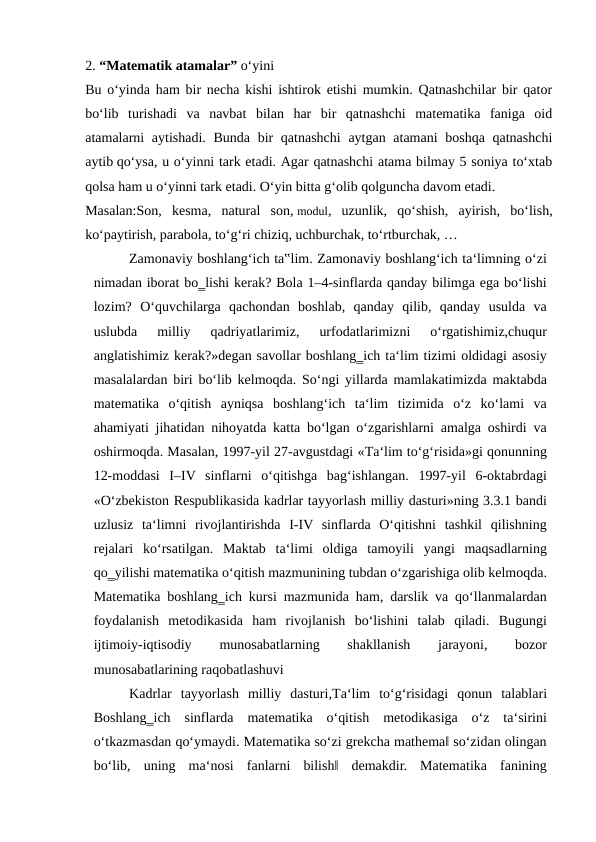 2. “Matematik atamalar” o‘yini
Bu o‘yinda ham bir necha kishi ishtirok etishi mumkin. Qatnashchilar bir qator
bo‘lib  turishadi  va  navbat  bilan  har  bir  qatnashchi  matematika  faniga  oid
atamalarni aytishadi. Bunda bir qatnashchi  aytgan atamani  boshqa qatnashchi
aytib qo‘ysa, u o‘yinni tark etadi. Agar qatnashchi atama bilmay 5 soniya to‘xtab
qolsa ham u o‘yinni tark etadi. O‘yin bitta g‘olib qolguncha davom etadi.
Masalan:Son,  kesma,  natural  son, modul,  uzunlik,  qo‘shish,  ayirish,  bo‘lish,
ko‘paytirish, parabola, to‘g‘ri chiziq, uchburchak, to‘rtburchak, …
Zamonaviy boshlang‘ich ta‟lim. Zamonaviy boshlang‘ich ta‘limning o‘zi
nimadan iborat bo‗lishi kerak? Bola 1–4-sinflarda qanday bilimga ega bo‘lishi
lozim?  O‘quvchilarga  qachondan  boshlab,  qanday  qilib,  qanday  usulda  va
uslubda  milliy  qadriyatlarimiz,  urfodatlarimizni  o‘rgatishimiz,chuqur
anglatishimiz kerak?»degan savollar boshlang‗ich ta‘lim tizimi oldidagi asosiy
masalalardan biri bo‘lib kelmoqda. So‘ngi yillarda mamlakatimizda maktabda
matematika  o‘qitish  ayniqsa  boshlang‘ich  ta‘lim  tizimida  o‘z  ko‘lami  va
ahamiyati jihatidan nihoyatda katta bo‘lgan o‘zgarishlarni amalga oshirdi va
oshirmoqda. Masalan, 1997-yil 27-avgustdagi «Тa‘lim to‘g‘risida»gi qonunning
12-moddasi  I–IV  sinflarni  o‘qitishga  bag‘ishlangan.  1997-yil  6-oktabrdagi
«O‘zbekiston Respublikasida kadrlar tayyorlash milliy dasturi»ning 3.3.1 bandi
uzlusiz  ta‘limni  rivojlantirishda  I-IV  sinflarda  O‘qitishni  tashkil  qilishning
rejalari  ko‘rsatilgan.  Maktab  ta‘limi  oldiga  tamoyili  yangi  maqsadlarning
qo‗yilishi matematika o‘qitish mazmunining tubdan o‘zgarishiga olib kelmoqda.
Matematika boshlang‗ich kursi mazmunida ham, darslik va qo‘llanmalardan
foydalanish  metodikasida  ham  rivojlanish  bo‘lishini  talab  qiladi.  Bugungi
ijtimoiy-iqtisodiy
 
munosabatlarning
 
shakllanish
 
jarayoni,
 
bozor
munosabatlarining raqobatlashuvi 
Kadrlar  tayyorlash  milliy  dasturi,Тa‘lim  to‘g‘risidagi  qonun  talablari
Boshlang‗ich  sinflarda  matematika  o‘qitish  metodikasiga  o‘z  ta‘sirini
o‘tkazmasdan qo‘ymaydi. Matematika so‘zi grekcha mathema‖ so‘zidan olingan
bo‘lib,  uning  ma‘nosi  fanlarni  bilish‖  demakdir.  Matematika  fanining
