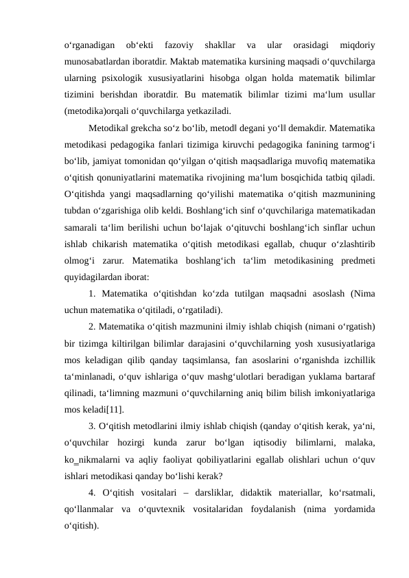 o‘rganadigan  ob‘ekti  fazoviy  shakllar  va  ular  orasidagi  miqdoriy
munosabatlardan iboratdir. Maktab matematika kursining maqsadi o‘quvchilarga
ularning  psixologik  xususiyatlarini  hisobga  olgan  holda  matematik  bilimlar
tizimini  berishdan  iboratdir.  Bu  matematik  bilimlar  tizimi  ma‘lum  usullar
(metodika)orqali o‘quvchilarga yetkaziladi. 
Metodika‖ grekcha so‘z bo‘lib, metod‖ degani yo‘l‖ demakdir. Matematika
metodikasi pedagogika fanlari tizimiga kiruvchi pedagogika fanining tarmog‘i
bo‘lib, jamiyat tomonidan qo‘yilgan o‘qitish maqsadlariga muvofiq matematika
o‘qitish qonuniyatlarini matematika rivojining ma‘lum bosqichida tatbiq qiladi.
O‘qitishda yangi maqsadlarning qo‘yilishi matematika o‘qitish mazmunining
tubdan o‘zgarishiga olib keldi. Boshlang‘ich sinf o‘quvchilariga matematikadan
samarali ta‘lim berilishi uchun bo‘lajak o‘qituvchi boshlang‘ich sinflar uchun
ishlab chikarish matematika o‘qitish metodikasi egallab, chuqur o‘zlashtirib
olmog‘i  zarur.  Matematika  boshlang‘ich  ta‘lim  metodikasining  predmeti
quyidagilardan iborat: 
1.  Matematika  o‘qitishdan  ko‘zda  tutilgan  maqsadni  asoslash  (Nima
uchun matematika o‘qitiladi, o‘rgatiladi). 
2. Matematika o‘qitish mazmunini ilmiy ishlab chiqish (nimani o‘rgatish)
bir tizimga kiltirilgan bilimlar darajasini o‘quvchilarning yosh xususiyatlariga
mos keladigan qilib qanday taqsimlansa, fan asoslarini o‘rganishda izchillik
ta‘minlanadi, o‘quv ishlariga o‘quv mashg‘ulotlari beradigan yuklama bartaraf
qilinadi, ta‘limning mazmuni o‘quvchilarning aniq bilim bilish imkoniyatlariga
mos keladi[11]. 
3. O‘qitish metodlarini ilmiy ishlab chiqish (qanday o‘qitish kerak, ya‘ni,
o‘quvchilar  hozirgi  kunda  zarur  bo‘lgan  iqtisodiy  bilimlarni,  malaka,
ko‗nikmalarni va aqliy faoliyat qobiliyatlarini egallab olishlari uchun o‘quv
ishlari metodikasi qanday bo‘lishi kerak? 
4.  O‘qitish  vositalari  –  darsliklar,  didaktik  materiallar,  ko‘rsatmali,
qo‘llanmalar  va  o‘quvtexnik  vositalaridan  foydalanish  (nima  yordamida
o‘qitish). 
