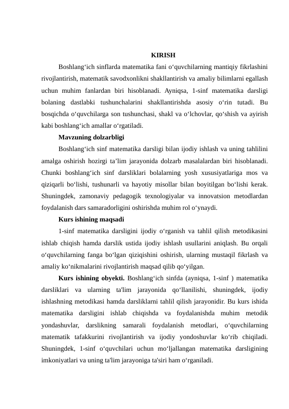 KIRISH
Boshlang‘ich sinflarda matematika fani o‘quvchilarning mantiqiy fikrlashini
rivojlantirish, matematik savodxonlikni shakllantirish va amaliy bilimlarni egallash
uchun  muhim  fanlardan  biri  hisoblanadi.  Ayniqsa,  1-sinf  matematika  darsligi
bolaning  dastlabki  tushunchalarini  shakllantirishda  asosiy  o‘rin  tutadi.  Bu
bosqichda o‘quvchilarga son tushunchasi, shakl va o‘lchovlar, qo‘shish va ayirish
kabi boshlang‘ich amallar o‘rgatiladi.
Mavzuning dolzarbligi
Boshlang‘ich sinf matematika darsligi bilan ijodiy ishlash va uning tahlilini
amalga oshirish hozirgi ta’lim jarayonida dolzarb masalalardan biri hisoblanadi.
Chunki  boshlang‘ich  sinf  darsliklari  bolalarning  yosh  xususiyatlariga  mos  va
qiziqarli bo‘lishi, tushunarli va hayotiy misollar bilan boyitilgan bo‘lishi kerak.
Shuningdek,  zamonaviy  pedagogik  texnologiyalar  va  innovatsion  metodlardan
foydalanish dars samaradorligini oshirishda muhim rol o‘ynaydi.
Kurs ishining maqsadi
1-sinf matematika darsligini ijodiy o‘rganish va tahlil qilish metodikasini
ishlab chiqish hamda darslik ustida ijodiy ishlash usullarini aniqlash. Bu orqali
o‘quvchilarning fanga bo‘lgan qiziqishini oshirish, ularning mustaqil fikrlash va
amaliy ko‘nikmalarini rivojlantirish maqsad qilib qo‘yilgan.
Kurs ishining obyekti. Boshlang‘ich sinfda (ayniqsa, 1-sinf ) matematika
darsliklari  va  ularning  ta'lim  jarayonida  qo‘llanilishi,  shuningdek,  ijodiy
ishlashning metodikasi hamda darsliklarni tahlil qilish jarayonidir. Bu kurs ishida
matematika  darsligini  ishlab  chiqishda  va  foydalanishda  muhim  metodik
yondashuvlar,  darslikning  samarali  foydalanish  metodlari,  o‘quvchilarning
matematik  tafakkurini  rivojlantirish  va  ijodiy  yondoshuvlar  ko‘rib  chiqiladi.
Shuningdek,  1-sinf  o‘quvchilari  uchun  mo‘ljallangan  matematika  darsligining
imkoniyatlari va uning ta'lim jarayoniga ta'siri ham o‘rganiladi.
