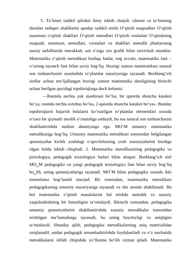 5.  Тa‘limni tashkil qilishni ilmiy ishlab chiqish. (darsni va ta‘limning
darsdan tashqari shakllarini qanday tashkil etish) O‘qitish maqsadlari O‘qitish
mazmuni o‘qitish shakllari O‘qitish metodlari O‘qitish vositalari O‘qitishning
maqsadi,  mazmuni,  metodlari,  vositalari  va  shakllari  metodik  jihatlarining
asosiy tarkiblarida murakkab, uni o‘ziga xos grafik bilan tasvirlash mumkin.
Matematika o‘qitish metodikasi boshqa fanlar, eng avvalo, matematika fani –
o‘zining tayanch fani bilan uzviy bog‘liq. Hozirgi zamon matematikasi natural
son tushunchasini asoslashda to‘plamlar nazariyasiga tayanadi. Boshlang‘ich
sinflar  uchun mo‘ljallangan hozirgi  zamon matematika darsligining birinchi
uchun berilgan quyidagi topshiriqlarga duch kelamiz:
 ―Rasmda nechta yuk mashinasi bo‘lsa, bir qatorda shuncha katakni
bo‘ya, rasmda nechta avtobus bo‘lsa, 2-qatorda shuncha katakni bo‘ya». Bunday
topshiriqlarni  bajarish  bolalarni  ko‘rsatilgan  to‘plamlar  elementlari  orasida
o‘zaro bir qiymatli moslik o‘rnatishga undaydi, bu esa natural son tushunchasini
shakllantirishda  muhim  ahamiyatga  ega.  MO‘M  umumiy  matematika
metodikasiga bog‘liq. Umumiy matematika metodikasi tomonidan belgilangan
qonuniyatlar  kichik  yoshdagi  o‘quvchilarning  yosh  xususiyatlarini  hisobga
olgan  holda  ishlab  chiqiladi.  2.  Matematika  metodikasining  pedagogika  va
psixologiya,  pedagogik  texnologiya  fanlari  bilan  aloqasi.  Boshlang‘ich  sinf
MO‗M pedagogika va yangi pedagogik texnologiya fani bilan uzviy bog‘liq
bo‗lib, uning qonuniyatlariga tayanadi. MO‘M bilan pedagogika orasida ikki
tomonlama  bog‘lanish  mavjud.  Bir  tomondan,  matematika  metodikasi
pedagogikaning umumiy nazariyasiga tayanadi va shu asosda shakllanadi. Bu
hol  matematika  o‘qitish  masalalarini  hal  etishda  metodik  va  nazariy
yaqinlashishning bir butunligini ta‘minlaydi. Ikkinchi tomondan, pedagogika
umumiy  qonuniyatlarini  shakllantirishda  xususiy  metodikalar  tomonidan
erishilgan  ma‘lumotlarga  tayanadi,  bu  uning  hayotiyligi  va  aniqligini
ta‘minlaydi.  Shunday  qilib,  pedagogika  metodikalarning  aniq  materialidan
oziqlanadi‖, undan pedagogik umumlashtirishda foydalaniladi va o‘z navbatida
metodikalarni  ishlab  chiqishda  yo‘llanma  bo‘lib  xizmat  qiladi.  Matematika
