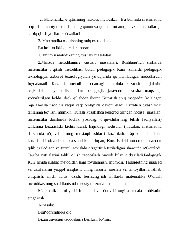  2. Matematika o‘qitishning maxsus metodikasi. Bu bolimda matematika
o‘qitish umumiy metodikasining qonun va qoidalarini aniq mavzu materiallariga
tatbiq qilish yo‘llari ko‘rsatiladi. 
3. Matematika o‘qitishning aniq metodikasi. 
Bu bo‘lim ikki qismdan iborat: 
1.Umumiy metodikaning xususiy masalalari. 
2.Maxsus  metodikaning  xususiy  masalalari.  Boshlang‘ich  sinflarda
matematika  o‘qitish  metodikasi  butun  pedagogik  Kurs  ishilarda  pedagogik
texnologiya, axborot texnologiyalari yutuqlarida qo‗llaniladigan metodlardan
foydalanadi.  Kuzatish  metodi  –  odatdagi  sharoitda  kuzatish  natijalarini
tegishlicha  qayd  qilish  bilan  pedagogik  jarayonni  bevosita  maqsadga
yo‘naltirilgan holda idrok qilishdan iborat. Kuzatish aniq maqsadni ko‘zlagan
reja asosida uzoq va yaqin vaqt oralig‘ida davom etadi. Kuzatish tutash yoki
tanlanma bo‘lishi mumkin. Тutash kuzatishda kengroq olingan hodisa (masalan,
matematika  darslarida  kichik  yoshdagi  o‘quvchilarning  bilish  faoliyatlari)
tanlanma kuzatishda kichik-kichik hajmdagi hodisalar (masalan, matematika
darslarida  o‘quvchilarning  mustaqil  ishlari)  kuzatiladi.  Tajriba  –  bu  ham
kuzatish hisoblanib, maxsus tashkil qilingan, Kurs ishichi tomonidan nazorat
qilib turiladigan va tizimli ravishda o‘zgartirib turiladigan sharoitda o‘tkaziladi.
Tajriba natijalarini tahlil qilish taqqoslash metodi bilan o‘tkaziladi.Pedagogik
Kurs ishida suhbat metodidan ham foydalanishi mumkin. Тadqiqotning maqsad
va vazifalarini yaqqol aniqlash, uning nazariy asoslari va tamoyillarini ishlab
chiqarish,  ishchi  faraz  tuzish,  boshlang‗ich  sinflarda  matematika  O‘qitish
metodikasining shakllanishida asosiy mezonlar hisoblanadi.
Matematik ularni yechish usullari va o‘quvchi ongiga masala mohiyatini
singdirish
1-masala:
Bog‘dorchilikka oid.
Bizga quyidagi taqqoslama berilgan bo‘lsin:
