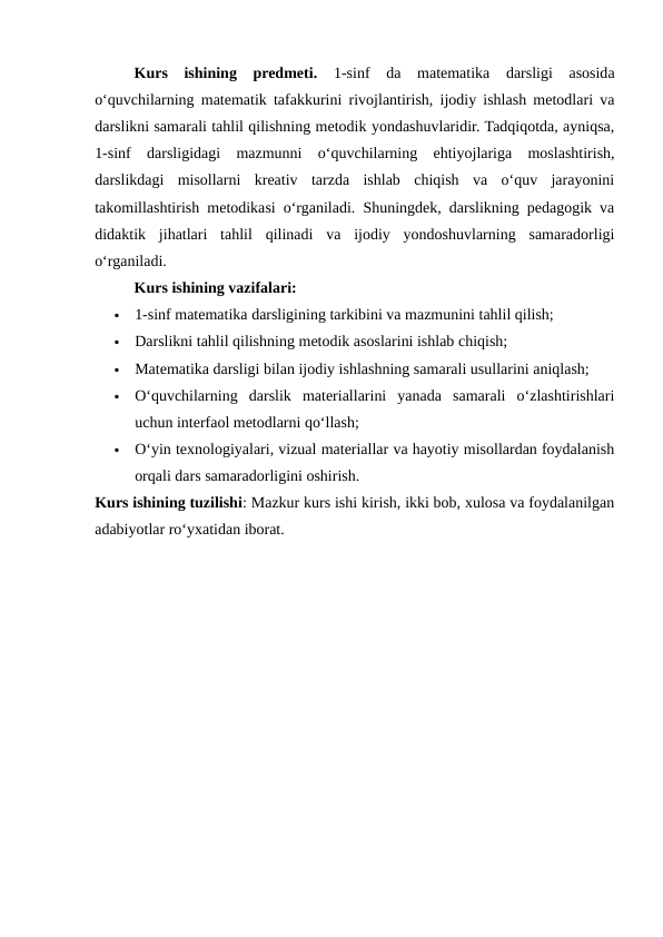 Kurs  ishining  predmeti.  1-sinf  da  matematika  darsligi  asosida
o‘quvchilarning matematik tafakkurini rivojlantirish, ijodiy ishlash metodlari va
darslikni samarali tahlil qilishning metodik yondashuvlaridir. Tadqiqotda, ayniqsa,
1-sinf  darsligidagi  mazmunni  o‘quvchilarning  ehtiyojlariga  moslashtirish,
darslikdagi  misollarni  kreativ  tarzda  ishlab  chiqish  va  o‘quv  jarayonini
takomillashtirish metodikasi o‘rganiladi. Shuningdek, darslikning pedagogik va
didaktik  jihatlari  tahlil  qilinadi  va  ijodiy  yondoshuvlarning  samaradorligi
o‘rganiladi.
Kurs ishining vazifalari:

1-sinf matematika darsligining tarkibini va mazmunini tahlil qilish;

Darslikni tahlil qilishning metodik asoslarini ishlab chiqish;

Matematika darsligi bilan ijodiy ishlashning samarali usullarini aniqlash;

O‘quvchilarning  darslik  materiallarini  yanada  samarali  o‘zlashtirishlari
uchun interfaol metodlarni qo‘llash;

O‘yin texnologiyalari, vizual materiallar va hayotiy misollardan foydalanish
orqali dars samaradorligini oshirish.
Kurs ishining tuzilishi: Mazkur kurs ishi kirish, ikki bob, xulosa va foydalanilgan
adabiyotlar ro‘yxatidan iborat.
