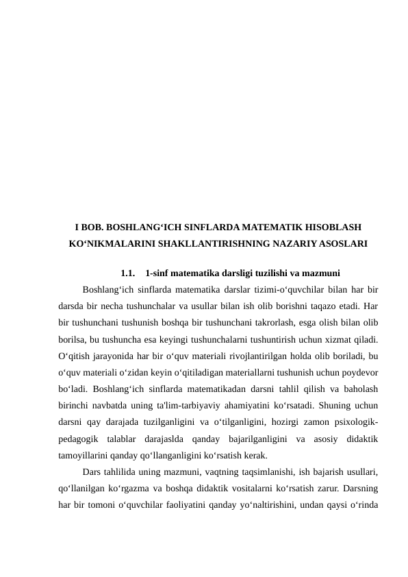 I BOB. BOSHLANG‘ICH SINFLARDA MATEMATIK HISOBLASH
KO‘NIKMALARINI SHAKLLANTIRISHNING NAZARIY ASOSLARI
1.1.
1-sinf matematika darsligi tuzilishi va mazmuni
Boshlang‘ich sinflarda matematika darslar tizimi-o‘quvchilar bilan har bir
darsda bir necha tushunchalar va usullar bilan ish olib borishni taqazo etadi. Har
bir tushunchani tushunish boshqa bir tushunchani takrorlash, esga olish bilan olib
borilsa, bu tushuncha esa keyingi tushunchalarni tushuntirish uchun xizmat qiladi.
O‘qitish jarayonida har bir o‘quv materiali rivojlantirilgan holda olib boriladi, bu
o‘quv materiali o‘zidan keyin o‘qitiladigan materiallarni tushunish uchun poydevor
bo‘ladi. Boshlang‘ich sinflarda matematikadan darsni tahlil qilish va baholash
birinchi navbatda uning ta'lim-tarbiyaviy ahamiyatini ko‘rsatadi. Shuning uchun
darsni qay darajada tuzilganligini  va o‘tilganligini, hozirgi  zamon psixologik-
pedagogik  talablar  darajaslda  qanday  bajarilganligini  va  asosiy  didaktik
tamoyillarini qanday qo‘llanganligini ko‘rsatish kerak. 
Dars tahlilida uning mazmuni, vaqtning taqsimlanishi, ish bajarish usullari,
qo‘llanilgan ko‘rgazma va boshqa didaktik vositalarni ko‘rsatish zarur. Darsning
har bir tomoni o‘quvchilar faoliyatini qanday yo‘naltirishini, undan qaysi o‘rinda
