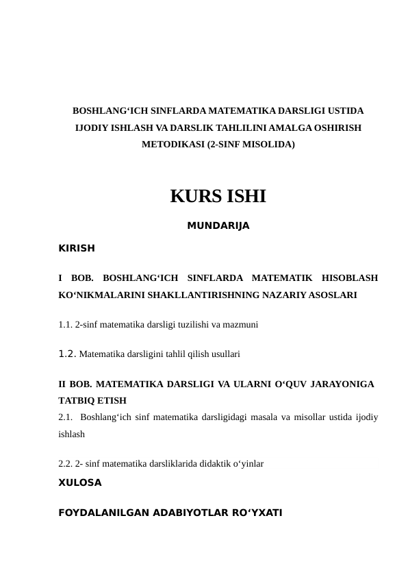 BOSHLANG‘ICH SINFLARDA MATEMATIKA DARSLIGI USTIDA
IJODIY ISHLASH VA DARSLIK TAHLILINI AMALGA OSHIRISH
METODIKASI (2-SINF MISOLIDA)
KURS ISHI
MUNDARIJA
KIRISH
I  BOB.  BOSHLANG‘ICH  SINFLARDA  MATEMATIK  HISOBLASH
KO‘NIKMALARINI SHAKLLANTIRISHNING NAZARIY ASOSLARI
1.1. 2-sinf matematika darsligi tuzilishi va mazmuni
1.2. Matematika darsligini tahlil qilish usullari
II BOB. MATEMATIKA DARSLIGI VA ULARNI O‘QUV JARAYONIGA
TATBIQ ETISH
2.1.  Boshlang‘ich sinf matematika darsligidagi masala va misollar ustida ijodiy
ishlash
2.2. 2- sinf matematika darsliklarida didaktik o‘yinlar
XULOSA
FOYDALANILGAN ADABIYOTLAR RO‘YXATI
