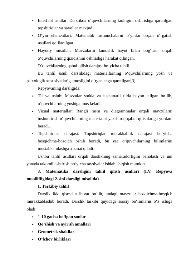 
Interfaol usullar: Darslikda o‘quvchilarning faolligini oshirishga qaratilgan
topshiriqlar va savollar mavjud.

O‘yin  elementlari:  Matematik  tushunchalarni  o‘yinlar  orqali  o‘rgatish
usullari qo‘llanilgan.

Hayotiy  misollar:  Mavzularni  kundalik  hayot  bilan  bog‘lash  orqali
o‘quvchilarning qiziqishini oshirishga harakat qilingan.
O‘quvchilarning qabul qilish darajasi bo‘yicha tahlil
Bu  tahlil  usuli  darslikdagi  materiallarning  o‘quvchilarning  yosh  va
psixologik xususiyatlariga mosligini o‘rganishga qaratilgan[3]. 
Repyovaning darsligida:

Til  va uslub:  Mavzular  sodda  va  tushunarli  tilda  bayon  etilgan bo‘lib,
o‘quvchilarning yoshiga mos keladi.

Vizual  materiallar:  Rangli  rasm  va  diagrammalar  orqali  mavzularni
tushuntirish o‘quvchilarning materialni yaxshiroq qabul qilishlariga yordam
beradi.

Topshiriqlar  darajasi:  Topshiriqlar  murakkablik  darajasi  bo‘yicha
bosqichma-bosqich  oshib  boradi,  bu  esa  o‘quvchilarning  bilimlarini
mustahkamlashga xizmat qiladi.
Ushbu tahlil usullari orqali darslikning samaradorligini baholash va uni
yanada takomillashtirish bo‘yicha tavsiyalar ishlab chiqish mumkin.
3.  Matematika  darsligini  tahlil  qilish  usullari  (I.V.  Repyova
muallifligidagi 2-sinf darsligi misolida)
1. Tarkibiy tahlil
Darslik ikki qismdan iborat bo‘lib, undagi mavzular bosqichma-bosqich
murakkablashib boradi. Darslik tarkibi  quyidagi  asosiy bo‘limlarni  o‘z ichiga
oladi:

1-10 gacha bo‘lgan sonlar

Qo‘shish va ayirish amallari

Geometrik shakllar

O‘lchov birliklari
