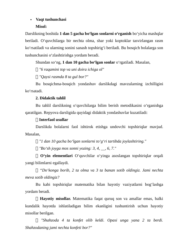 
Vaqt tushunchasi
Misol:
Darslikning boshida 1 dan 5 gacha bo‘lgan sonlarni o‘rganish bo‘yicha mashqlar
beriladi. O‘quvchilarga bir nechta olma, shar yoki koptoklar tasvirlangan rasm
ko‘rsatiladi va ularning sonini sanash topshirig‘i beriladi. Bu bosqich bolalarga son
tushunchasini o‘zlashtirishga yordam beradi.
Shundan so‘ng, 1 dan 10 gacha bo‘lgan sonlar o‘rgatiladi. Masalan,
📌 "6 raqamini top va uni doira ichiga ol"
📌 "Qaysi rasmda 8 ta gul bor?"
Bu  bosqichma-bosqich  yondashuv  darslikdagi  mavzularning  izchilligini
ko‘rsatadi.
2. Didaktik tahlil
Bu tahlil darslikning o‘quvchilarga bilim berish metodikasini o‘rganishga
qaratilgan. Repyova darsligida quyidagi didaktik yondashuvlar kuzatiladi:
📌 Interfaol usullar
Darslikda  bolalarni  faol  ishtirok  etishga  undovchi  topshiriqlar  mavjud.
Masalan,
📌 "1 dan 10 gacha bo‘lgan sonlarni to‘g‘ri tartibda joylashtiring."
📌 "Bo‘sh joyga mos sonni yozing: 3, 4, __, 6, 7."
📌 O‘yin elementlari  O‘quvchilar o‘yinga asoslangan topshiriqlar orqali
yangi bilimlarni egallaydi.
📌 “Do‘konga borib, 2 ta olma va 3 ta banan sotib oldingiz. Jami nechta
meva sotib oldingiz?
Bu  kabi  topshiriqlar  matematika  bilan  hayotiy  vaziyatlarni  bog‘lashga
yordam beradi.
📌 Hayotiy misollar.  Matematika faqat quruq son va amallar emas, balki
kundalik  hayotda  ishlatiladigan  bilim  ekanligini  tushuntirish  uchun  hayotiy
misollar berilgan.
📌 "Shahzoda  4  ta  konfet  olib  keldi.  Opasi  unga  yana  2  ta  berdi.
Shahzodaning jami nechta konfeti bor?"
