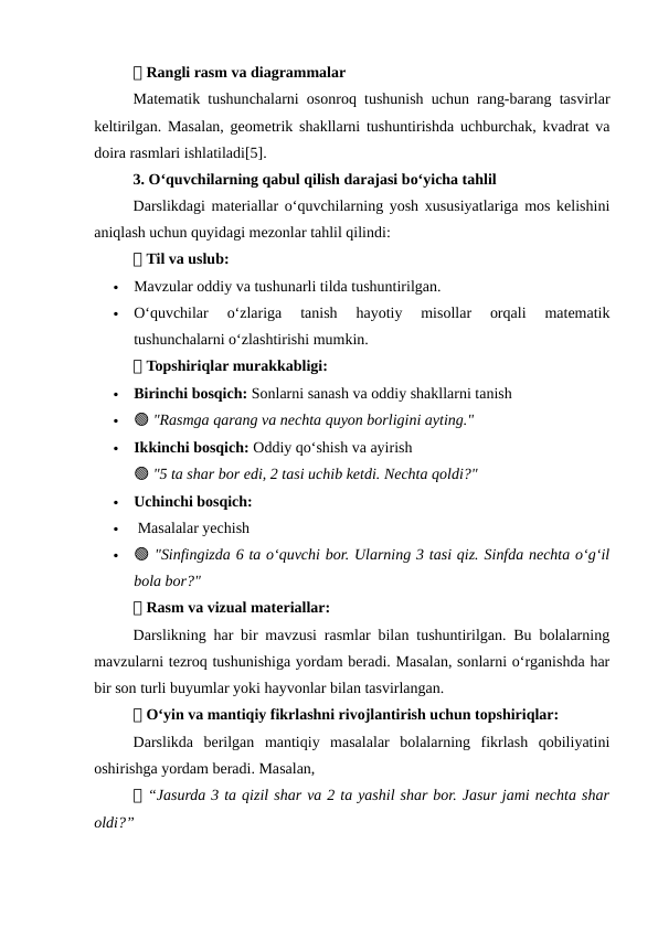 📌 Rangli rasm va diagrammalar
Matematik tushunchalarni osonroq tushunish uchun rang-barang tasvirlar
keltirilgan. Masalan, geometrik shakllarni tushuntirishda uchburchak, kvadrat va
doira rasmlari ishlatiladi[5].
3. O‘quvchilarning qabul qilish darajasi bo‘yicha tahlil
Darslikdagi materiallar o‘quvchilarning yosh xususiyatlariga mos kelishini
aniqlash uchun quyidagi mezonlar tahlil qilindi:
📌 Til va uslub:

Mavzular oddiy va tushunarli tilda tushuntirilgan.

O‘quvchilar  o‘zlariga  tanish  hayotiy  misollar  orqali  matematik
tushunchalarni o‘zlashtirishi mumkin.
📌 Topshiriqlar murakkabligi:

Birinchi bosqich: Sonlarni sanash va oddiy shakllarni tanish

🟢 "Rasmga qarang va nechta quyon borligini ayting."

Ikkinchi bosqich: Oddiy qo‘shish va ayirish
🟢 "5 ta shar bor edi, 2 tasi uchib ketdi. Nechta qoldi?"

Uchinchi bosqich:

 Masalalar yechish

🟢 "Sinfingizda 6 ta o‘quvchi bor. Ularning 3 tasi qiz. Sinfda nechta o‘g‘il
bola bor?"
📌 Rasm va vizual materiallar:
Darslikning har bir mavzusi rasmlar bilan tushuntirilgan. Bu bolalarning
mavzularni tezroq tushunishiga yordam beradi. Masalan, sonlarni o‘rganishda har
bir son turli buyumlar yoki hayvonlar bilan tasvirlangan.
📌 O‘yin va mantiqiy fikrlashni rivojlantirish uchun topshiriqlar:
Darslikda  berilgan  mantiqiy  masalalar  bolalarning  fikrlash  qobiliyatini
oshirishga yordam beradi. Masalan,
📌 “Jasurda 3 ta qizil shar va 2 ta yashil shar bor. Jasur jami nechta shar
oldi?”
