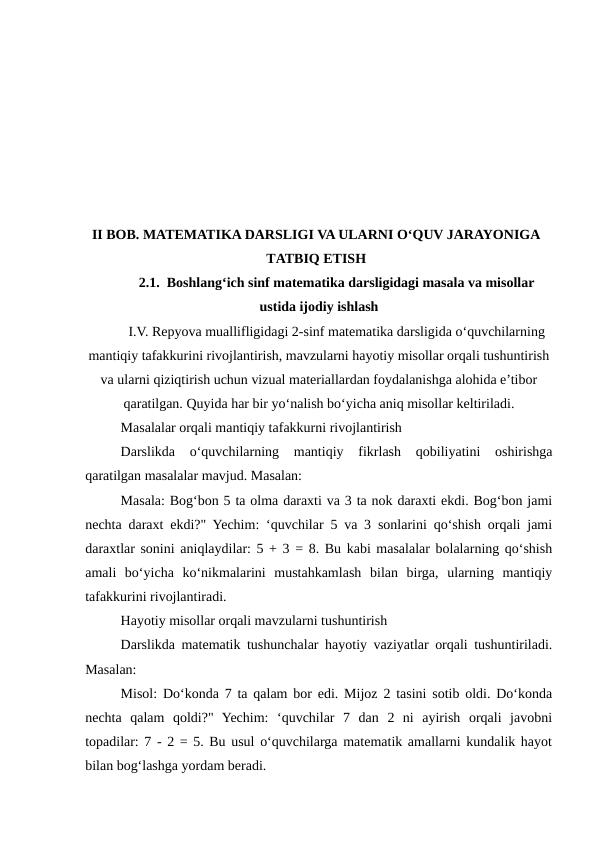 II BOB. MATEMATIKA DARSLIGI VA ULARNI O‘QUV JARAYONIGA
TATBIQ ETISH
2.1.  Boshlang‘ich sinf matematika darsligidagi masala va misollar
ustida ijodiy ishlash
I.V. Repyova muallifligidagi 2-sinf matematika darsligida o‘quvchilarning
mantiqiy tafakkurini rivojlantirish, mavzularni hayotiy misollar orqali tushuntirish
va ularni qiziqtirish uchun vizual materiallardan foydalanishga alohida e’tibor
qaratilgan. Quyida har bir yo‘nalish bo‘yicha aniq misollar keltiriladi.
Masalalar orqali mantiqiy tafakkurni rivojlantirish
Darslikda  o‘quvchilarning  mantiqiy  fikrlash  qobiliyatini  oshirishga
qaratilgan masalalar mavjud. Masalan:
Masala: Bog‘bon 5 ta olma daraxti va 3 ta nok daraxti ekdi. Bog‘bon jami
nechta daraxt ekdi?" Yechim: ‘quvchilar 5 va 3 sonlarini qo‘shish orqali jami
daraxtlar sonini aniqlaydilar: 5 + 3 = 8. Bu kabi masalalar bolalarning qo‘shish
amali  bo‘yicha  ko‘nikmalarini  mustahkamlash  bilan  birga,  ularning  mantiqiy
tafakkurini rivojlantiradi.
Hayotiy misollar orqali mavzularni tushuntirish
Darslikda matematik tushunchalar hayotiy vaziyatlar orqali tushuntiriladi.
Masalan:
Misol: Do‘konda 7 ta qalam bor edi. Mijoz 2 tasini sotib oldi. Do‘konda
nechta  qalam  qoldi?"  Yechim:  ‘quvchilar  7  dan  2  ni  ayirish  orqali  javobni
topadilar: 7 - 2 = 5. Bu usul o‘quvchilarga matematik amallarni kundalik hayot
bilan bog‘lashga yordam beradi.
