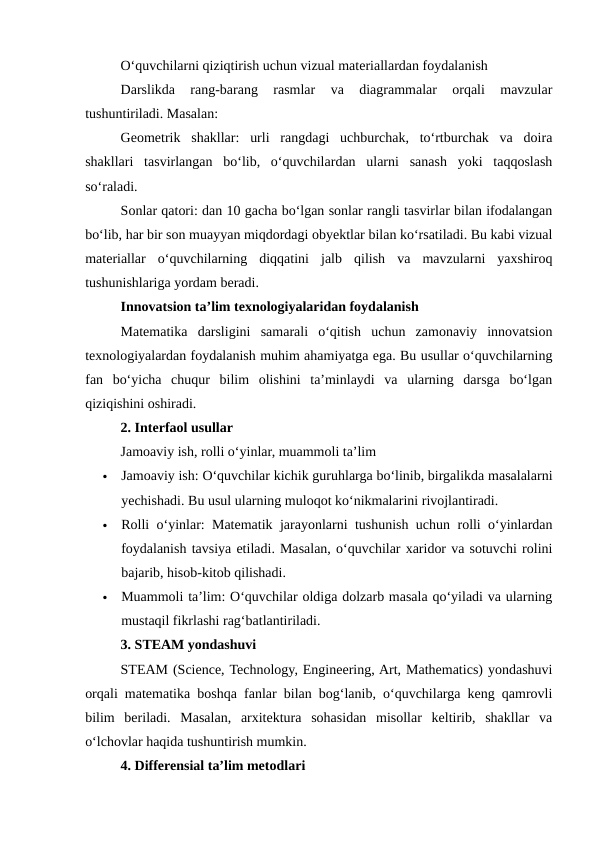 O‘quvchilarni qiziqtirish uchun vizual materiallardan foydalanish
Darslikda  rang-barang  rasmlar  va  diagrammalar  orqali  mavzular
tushuntiriladi. Masalan:
Geometrik  shakllar:  urli  rangdagi  uchburchak,  to‘rtburchak  va  doira
shakllari  tasvirlangan  bo‘lib,  o‘quvchilardan  ularni  sanash  yoki  taqqoslash
so‘raladi.
Sonlar qatori: dan 10 gacha bo‘lgan sonlar rangli tasvirlar bilan ifodalangan
bo‘lib, har bir son muayyan miqdordagi obyektlar bilan ko‘rsatiladi. Bu kabi vizual
materiallar  o‘quvchilarning  diqqatini  jalb  qilish  va  mavzularni  yaxshiroq
tushunishlariga yordam beradi.
Innovatsion ta’lim texnologiyalaridan foydalanish
Matematika  darsligini  samarali  o‘qitish  uchun  zamonaviy  innovatsion
texnologiyalardan foydalanish muhim ahamiyatga ega. Bu usullar o‘quvchilarning
fan  bo‘yicha  chuqur  bilim  olishini  ta’minlaydi  va  ularning  darsga  bo‘lgan
qiziqishini oshiradi.
2. Interfaol usullar
Jamoaviy ish, rolli o‘yinlar, muammoli ta’lim

Jamoaviy ish: O‘quvchilar kichik guruhlarga bo‘linib, birgalikda masalalarni
yechishadi. Bu usul ularning muloqot ko‘nikmalarini rivojlantiradi.

Rolli o‘yinlar: Matematik jarayonlarni tushunish uchun rolli o‘yinlardan
foydalanish tavsiya etiladi. Masalan, o‘quvchilar xaridor va sotuvchi rolini
bajarib, hisob-kitob qilishadi.

Muammoli ta’lim: O‘quvchilar oldiga dolzarb masala qo‘yiladi va ularning
mustaqil fikrlashi rag‘batlantiriladi.
3. STEAM yondashuvi
STEAM (Science, Technology, Engineering, Art, Mathematics) yondashuvi
orqali matematika boshqa fanlar bilan bog‘lanib, o‘quvchilarga keng qamrovli
bilim  beriladi.  Masalan,  arxitektura  sohasidan  misollar  keltirib,  shakllar  va
o‘lchovlar haqida tushuntirish mumkin.
4. Differensial ta’lim metodlari
