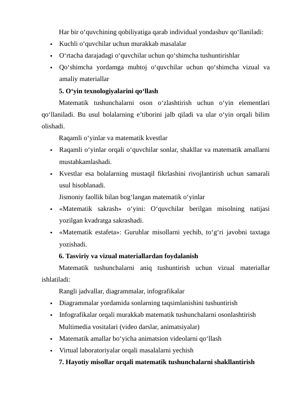 Har bir o‘quvchining qobiliyatiga qarab individual yondashuv qo‘llaniladi:

Kuchli o‘quvchilar uchun murakkab masalalar

O‘rtacha darajadagi o‘quvchilar uchun qo‘shimcha tushuntirishlar

Qo‘shimcha  yordamga  muhtoj  o‘quvchilar  uchun  qo‘shimcha  vizual  va
amaliy materiallar
5. O‘yin texnologiyalarini qo‘llash
Matematik  tushunchalarni  oson  o‘zlashtirish  uchun  o‘yin  elementlari
qo‘llaniladi. Bu usul bolalarning e’tiborini jalb qiladi va ular o‘yin orqali bilim
olishadi.
Raqamli o‘yinlar va matematik kvestlar

Raqamli o‘yinlar orqali o‘quvchilar sonlar, shakllar va matematik amallarni
mustahkamlashadi.

Kvestlar esa bolalarning mustaqil fikrlashini rivojlantirish uchun samarali
usul hisoblanadi.
Jismoniy faollik bilan bog‘langan matematik o‘yinlar

«Matematik  sakrash»  o‘yini:  O‘quvchilar  berilgan  misolning  natijasi
yozilgan kvadratga sakrashadi.

«Matematik estafeta»: Guruhlar misollarni yechib, to‘g‘ri javobni taxtaga
yozishadi.
6. Tasviriy va vizual materiallardan foydalanish
Matematik  tushunchalarni  aniq  tushuntirish  uchun  vizual  materiallar
ishlatiladi:
Rangli jadvallar, diagrammalar, infografikalar

Diagrammalar yordamida sonlarning taqsimlanishini tushuntirish

Infografikalar orqali murakkab matematik tushunchalarni osonlashtirish
Multimedia vositalari (video darslar, animatsiyalar)

Matematik amallar bo‘yicha animatsion videolarni qo‘llash

Virtual laboratoriyalar orqali masalalarni yechish
7. Hayotiy misollar orqali matematik tushunchalarni shakllantirish
