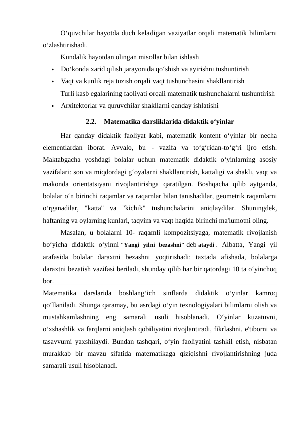 O‘quvchilar hayotda duch keladigan vaziyatlar orqali matematik bilimlarni
o‘zlashtirishadi.
Kundalik hayotdan olingan misollar bilan ishlash

Do‘konda xarid qilish jarayonida qo‘shish va ayirishni tushuntirish

Vaqt va kunlik reja tuzish orqali vaqt tushunchasini shakllantirish
Turli kasb egalarining faoliyati orqali matematik tushunchalarni tushuntirish

Arxitektorlar va quruvchilar shakllarni qanday ishlatishi
2.2.
Matematika darsliklarida didaktik o‘yinlar
Har qanday didaktik faoliyat kabi, matematik kontent o‘yinlar bir necha
elementlardan  iborat.  Avvalo,  bu  -  vazifa  va  to‘g‘ridan-to‘g‘ri  ijro  etish.
Maktabgacha  yoshdagi  bolalar  uchun  matematik  didaktik  o‘yinlarning  asosiy
vazifalari: son va miqdordagi g‘oyalarni shakllantirish, kattaligi va shakli, vaqt va
makonda  orientatsiyani  rivojlantirishga  qaratilgan.  Boshqacha  qilib  aytganda,
bolalar o‘n birinchi raqamlar va raqamlar bilan tanishadilar, geometrik raqamlarni
o‘rganadilar,  "katta"  va  "kichik"  tushunchalarini  aniqlaydilar.  Shuningdek,
haftaning va oylarning kunlari, taqvim va vaqt haqida birinchi ma'lumotni oling.
Masalan, u bolalarni 10- raqamli kompozitsiyaga, matematik rivojlanish
bo‘yicha  didaktik  o‘yinni "Yangi  yilni  bezashni" deb ataydi .  Albatta,  Yangi  yil
arafasida  bolalar  daraxtni  bezashni  yoqtirishadi:  taxtada  afishada,  bolalarga
daraxtni bezatish vazifasi beriladi, shunday qilib har bir qatordagi 10 ta o‘yinchoq
bor.
Matematika  darslarida  boshlang‘ich  sinflarda  didaktik  o‘yinlar  kamroq
qo‘llaniladi. Shunga qaramay, bu asrdagi o‘yin texnologiyalari bilimlarni olish va
mustahkamlashning  eng  samarali  usuli  hisoblanadi.  O‘yinlar  kuzatuvni,
o‘xshashlik va farqlarni aniqlash qobiliyatini rivojlantiradi, fikrlashni, e'tiborni va
tasavvurni yaxshilaydi. Bundan tashqari, o‘yin faoliyatini tashkil etish, nisbatan
murakkab  bir  mavzu  sifatida  matematikaga  qiziqishni  rivojlantirishning  juda
samarali usuli hisoblanadi.
