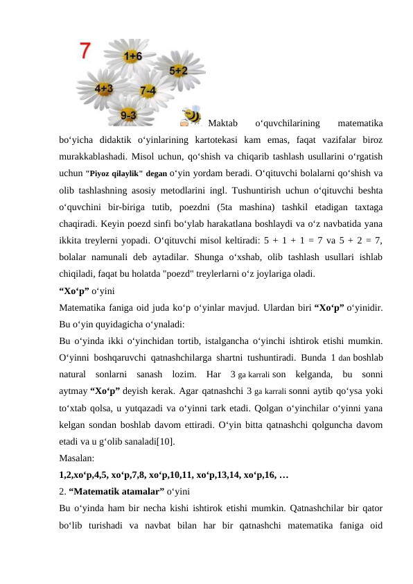  Maktab  o‘quvchilarining  matematika
bo‘yicha  didaktik  o‘yinlarining  kartotekasi  kam  emas,  faqat  vazifalar  biroz
murakkablashadi. Misol uchun, qo‘shish va chiqarib tashlash usullarini o‘rgatish
uchun "Piyoz qilaylik" degan o‘yin yordam beradi. O‘qituvchi bolalarni qo‘shish va
olib tashlashning asosiy metodlarini ingl. Tushuntirish uchun o‘qituvchi beshta
o‘quvchini  bir-biriga  tutib,  poezdni  (5ta  mashina)  tashkil  etadigan  taxtaga
chaqiradi. Keyin poezd sinfi bo‘ylab harakatlana boshlaydi va o‘z navbatida yana
ikkita treylerni yopadi. O‘qituvchi misol keltiradi: 5 + 1 + 1 = 7 va 5 + 2 = 7,
bolalar  namunali  deb  aytadilar.  Shunga  o‘xshab,  olib  tashlash  usullari  ishlab
chiqiladi, faqat bu holatda "poezd" treylerlarni o‘z joylariga oladi.
“Xo‘p” o‘yini
Matematika faniga oid juda ko‘p o‘yinlar mavjud. Ulardan biri “Xo‘p” o‘yinidir.
Bu o‘yin quyidagicha o‘ynaladi:
Bu o‘yinda ikki o‘yinchidan tortib, istalgancha o‘yinchi ishtirok etishi mumkin.
O‘yinni boshqaruvchi qatnashchilarga shartni tushuntiradi. Bunda 1 dan boshlab
natural  sonlarni  sanash  lozim.  Har  3 ga karrali son  kelganda,  bu  sonni
aytmay “Xo‘p” deyish kerak. Agar qatnashchi 3 ga karrali sonni aytib qo‘ysa yoki
to‘xtab qolsa, u yutqazadi va o‘yinni tark etadi. Qolgan o‘yinchilar o‘yinni yana
kelgan sondan boshlab davom ettiradi. O‘yin bitta qatnashchi qolguncha davom
etadi va u g‘olib sanaladi[10].
Masalan:
1,2,xo‘p,4,5, xo‘p,7,8, xo‘p,10,11, xo‘p,13,14, xo‘p,16, …
2. “Matematik atamalar” o‘yini
Bu o‘yinda ham bir necha kishi ishtirok etishi mumkin. Qatnashchilar bir qator
bo‘lib  turishadi  va  navbat  bilan  har  bir  qatnashchi  matematika  faniga  oid

