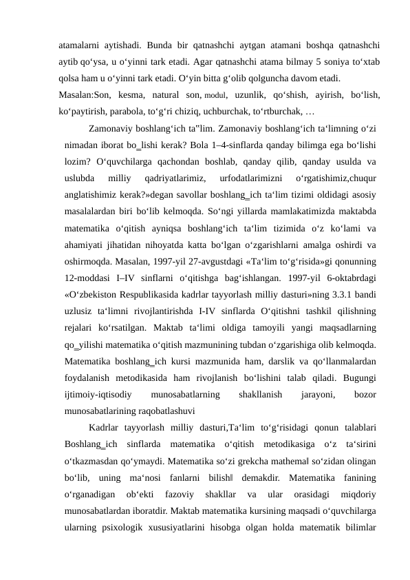 atamalarni aytishadi. Bunda bir qatnashchi  aytgan atamani  boshqa qatnashchi
aytib qo‘ysa, u o‘yinni tark etadi. Agar qatnashchi atama bilmay 5 soniya to‘xtab
qolsa ham u o‘yinni tark etadi. O‘yin bitta g‘olib qolguncha davom etadi.
Masalan:Son,  kesma,  natural  son, modul,  uzunlik,  qo‘shish,  ayirish,  bo‘lish,
ko‘paytirish, parabola, to‘g‘ri chiziq, uchburchak, to‘rtburchak, …
Zamonaviy boshlang‘ich ta‟lim. Zamonaviy boshlang‘ich ta‘limning o‘zi
nimadan iborat bo‗lishi kerak? Bola 1–4-sinflarda qanday bilimga ega bo‘lishi
lozim?  O‘quvchilarga  qachondan  boshlab,  qanday  qilib,  qanday  usulda  va
uslubda  milliy  qadriyatlarimiz,  urfodatlarimizni  o‘rgatishimiz,chuqur
anglatishimiz kerak?»degan savollar boshlang‗ich ta‘lim tizimi oldidagi asosiy
masalalardan biri bo‘lib kelmoqda. So‘ngi yillarda mamlakatimizda maktabda
matematika  o‘qitish  ayniqsa  boshlang‘ich  ta‘lim  tizimida  o‘z  ko‘lami  va
ahamiyati jihatidan nihoyatda katta bo‘lgan o‘zgarishlarni amalga oshirdi va
oshirmoqda. Masalan, 1997-yil 27-avgustdagi «Тa‘lim to‘g‘risida»gi qonunning
12-moddasi  I–IV  sinflarni  o‘qitishga  bag‘ishlangan.  1997-yil  6-oktabrdagi
«O‘zbekiston Respublikasida kadrlar tayyorlash milliy dasturi»ning 3.3.1 bandi
uzlusiz  ta‘limni  rivojlantirishda  I-IV  sinflarda  O‘qitishni  tashkil  qilishning
rejalari  ko‘rsatilgan.  Maktab  ta‘limi  oldiga  tamoyili  yangi  maqsadlarning
qo‗yilishi matematika o‘qitish mazmunining tubdan o‘zgarishiga olib kelmoqda.
Matematika boshlang‗ich kursi mazmunida ham, darslik va qo‘llanmalardan
foydalanish  metodikasida  ham  rivojlanish  bo‘lishini  talab  qiladi.  Bugungi
ijtimoiy-iqtisodiy
 
munosabatlarning
 
shakllanish
 
jarayoni,
 
bozor
munosabatlarining raqobatlashuvi 
Kadrlar  tayyorlash  milliy  dasturi,Тa‘lim  to‘g‘risidagi  qonun  talablari
Boshlang‗ich  sinflarda  matematika  o‘qitish  metodikasiga  o‘z  ta‘sirini
o‘tkazmasdan qo‘ymaydi. Matematika so‘zi grekcha mathema‖ so‘zidan olingan
bo‘lib,  uning  ma‘nosi  fanlarni  bilish‖  demakdir.  Matematika  fanining
o‘rganadigan  ob‘ekti  fazoviy  shakllar  va  ular  orasidagi  miqdoriy
munosabatlardan iboratdir. Maktab matematika kursining maqsadi o‘quvchilarga
ularning  psixologik  xususiyatlarini  hisobga  olgan  holda  matematik  bilimlar
