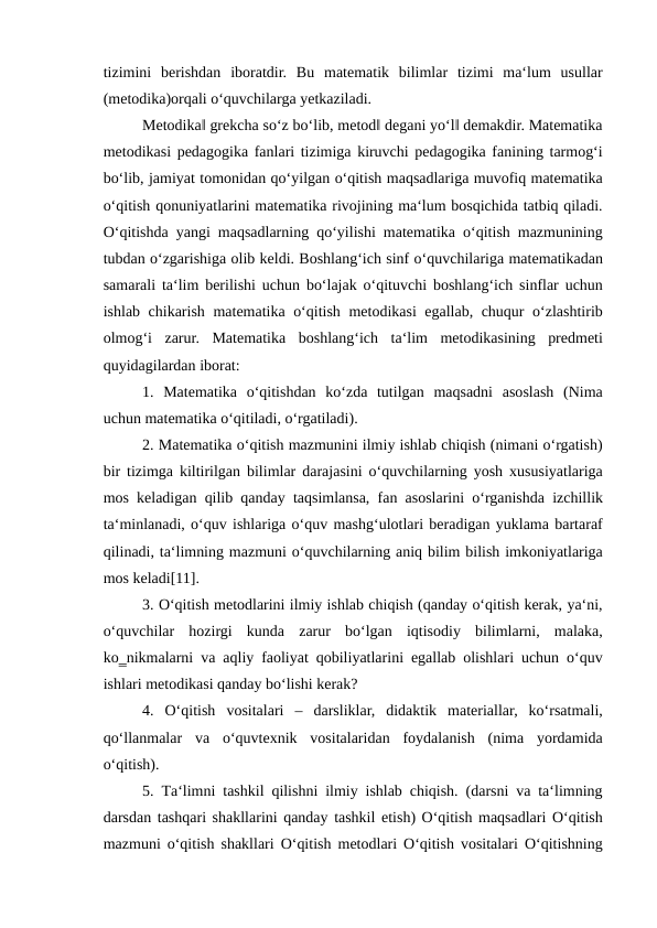 tizimini  berishdan  iboratdir.  Bu  matematik  bilimlar  tizimi  ma‘lum  usullar
(metodika)orqali o‘quvchilarga yetkaziladi. 
Metodika‖ grekcha so‘z bo‘lib, metod‖ degani yo‘l‖ demakdir. Matematika
metodikasi pedagogika fanlari tizimiga kiruvchi pedagogika fanining tarmog‘i
bo‘lib, jamiyat tomonidan qo‘yilgan o‘qitish maqsadlariga muvofiq matematika
o‘qitish qonuniyatlarini matematika rivojining ma‘lum bosqichida tatbiq qiladi.
O‘qitishda yangi maqsadlarning qo‘yilishi matematika o‘qitish mazmunining
tubdan o‘zgarishiga olib keldi. Boshlang‘ich sinf o‘quvchilariga matematikadan
samarali ta‘lim berilishi uchun bo‘lajak o‘qituvchi boshlang‘ich sinflar uchun
ishlab chikarish matematika o‘qitish metodikasi egallab, chuqur o‘zlashtirib
olmog‘i  zarur.  Matematika  boshlang‘ich  ta‘lim  metodikasining  predmeti
quyidagilardan iborat: 
1.  Matematika  o‘qitishdan  ko‘zda  tutilgan  maqsadni  asoslash  (Nima
uchun matematika o‘qitiladi, o‘rgatiladi). 
2. Matematika o‘qitish mazmunini ilmiy ishlab chiqish (nimani o‘rgatish)
bir tizimga kiltirilgan bilimlar darajasini o‘quvchilarning yosh xususiyatlariga
mos keladigan qilib qanday taqsimlansa, fan asoslarini o‘rganishda izchillik
ta‘minlanadi, o‘quv ishlariga o‘quv mashg‘ulotlari beradigan yuklama bartaraf
qilinadi, ta‘limning mazmuni o‘quvchilarning aniq bilim bilish imkoniyatlariga
mos keladi[11]. 
3. O‘qitish metodlarini ilmiy ishlab chiqish (qanday o‘qitish kerak, ya‘ni,
o‘quvchilar  hozirgi  kunda  zarur  bo‘lgan  iqtisodiy  bilimlarni,  malaka,
ko‗nikmalarni va aqliy faoliyat qobiliyatlarini egallab olishlari uchun o‘quv
ishlari metodikasi qanday bo‘lishi kerak? 
4.  O‘qitish  vositalari  –  darsliklar,  didaktik  materiallar,  ko‘rsatmali,
qo‘llanmalar  va  o‘quvtexnik  vositalaridan  foydalanish  (nima  yordamida
o‘qitish). 
5.  Тa‘limni tashkil qilishni ilmiy ishlab chiqish. (darsni va ta‘limning
darsdan tashqari shakllarini qanday tashkil etish) O‘qitish maqsadlari O‘qitish
mazmuni o‘qitish shakllari O‘qitish metodlari O‘qitish vositalari O‘qitishning
