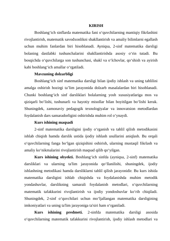 KIRISH
Boshlang‘ich sinflarda matematika fani o‘quvchilarning mantiqiy fikrlashini
rivojlantirish, matematik savodxonlikni shakllantirish va amaliy bilimlarni egallash
uchun  muhim  fanlardan  biri  hisoblanadi.  Ayniqsa,  2-sinf  matematika  darsligi
bolaning  dastlabki  tushunchalarini  shakllantirishda  asosiy  o‘rin  tutadi.  Bu
bosqichda o‘quvchilarga son tushunchasi, shakl va o‘lchovlar, qo‘shish va ayirish
kabi boshlang‘ich amallar o‘rgatiladi.
Mavzuning dolzarbligi
Boshlang‘ich sinf matematika darsligi bilan ijodiy ishlash va uning tahlilini
amalga oshirish hozirgi ta’lim jarayonida dolzarb masalalardan biri hisoblanadi.
Chunki  boshlang‘ich  sinf  darsliklari  bolalarning  yosh  xususiyatlariga  mos  va
qiziqarli bo‘lishi, tushunarli va hayotiy misollar bilan boyitilgan bo‘lishi kerak.
Shuningdek,  zamonaviy  pedagogik  texnologiyalar  va  innovatsion  metodlardan
foydalanish dars samaradorligini oshirishda muhim rol o‘ynaydi.
Kurs ishining maqsadi
2-sinf matematika darsligini ijodiy o‘rganish va tahlil qilish metodikasini
ishlab chiqish hamda darslik ustida ijodiy ishlash usullarini aniqlash. Bu orqali
o‘quvchilarning fanga bo‘lgan qiziqishini oshirish, ularning mustaqil fikrlash va
amaliy ko‘nikmalarini rivojlantirish maqsad qilib qo‘yilgan.
Kurs ishining obyekti. Boshlang‘ich sinfda (ayniqsa, 2-sinf) matematika
darsliklari  va  ularning  ta'lim  jarayonida  qo‘llanilishi,  shuningdek,  ijodiy
ishlashning metodikasi hamda darsliklarni tahlil qilish jarayonidir. Bu kurs ishida
matematika  darsligini  ishlab  chiqishda  va  foydalanishda  muhim  metodik
yondashuvlar,  darslikning  samarali  foydalanish  metodlari,  o‘quvchilarning
matematik  tafakkurini  rivojlantirish  va  ijodiy  yondoshuvlar  ko‘rib  chiqiladi.
Shuningdek,  2-sinf  o‘quvchilari  uchun  mo‘ljallangan  matematika  darsligining
imkoniyatlari va uning ta'lim jarayoniga ta'siri ham o‘rganiladi.
Kurs  ishining  predmeti.
 2-sinfda  matematika  darsligi  asosida
o‘quvchilarning matematik tafakkurini rivojlantirish, ijodiy ishlash metodlari va

