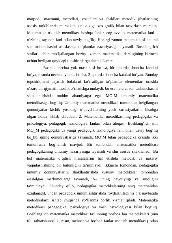 maqsadi,  mazmuni,  metodlari,  vositalari  va  shakllari  metodik  jihatlarining
asosiy tarkiblarida murakkab, uni o‘ziga xos grafik bilan tasvirlash mumkin.
Matematika o‘qitish metodikasi boshqa fanlar, eng avvalo, matematika fani –
o‘zining tayanch fani bilan uzviy bog‘liq. Hozirgi zamon matematikasi natural
son tushunchasini asoslashda to‘plamlar nazariyasiga tayanadi. Boshlang‘ich
sinflar  uchun mo‘ljallangan hozirgi  zamon matematika darsligining birinchi
uchun berilgan quyidagi topshiriqlarga duch kelamiz:
 ―Rasmda nechta yuk mashinasi bo‘lsa, bir qatorda shuncha katakni
bo‘ya, rasmda nechta avtobus bo‘lsa, 2-qatorda shuncha katakni bo‘ya». Bunday
topshiriqlarni  bajarish  bolalarni  ko‘rsatilgan  to‘plamlar  elementlari  orasida
o‘zaro bir qiymatli moslik o‘rnatishga undaydi, bu esa natural son tushunchasini
shakllantirishda  muhim  ahamiyatga  ega.  MO‘M  umumiy  matematika
metodikasiga bog‘liq. Umumiy matematika metodikasi tomonidan belgilangan
qonuniyatlar  kichik  yoshdagi  o‘quvchilarning  yosh  xususiyatlarini  hisobga
olgan  holda  ishlab  chiqiladi.  2.  Matematika  metodikasining  pedagogika  va
psixologiya,  pedagogik  texnologiya  fanlari  bilan  aloqasi.  Boshlang‘ich  sinf
MO‗M pedagogika va yangi pedagogik texnologiya fani bilan uzviy bog‘liq
bo‗lib, uning qonuniyatlariga tayanadi. MO‘M bilan pedagogika orasida ikki
tomonlama  bog‘lanish  mavjud.  Bir  tomondan,  matematika  metodikasi
pedagogikaning umumiy nazariyasiga tayanadi va shu asosda shakllanadi. Bu
hol  matematika  o‘qitish  masalalarini  hal  etishda  metodik  va  nazariy
yaqinlashishning bir butunligini ta‘minlaydi. Ikkinchi tomondan, pedagogika
umumiy  qonuniyatlarini  shakllantirishda  xususiy  metodikalar  tomonidan
erishilgan  ma‘lumotlarga  tayanadi,  bu  uning  hayotiyligi  va  aniqligini
ta‘minlaydi.  Shunday  qilib,  pedagogika  metodikalarning  aniq  materialidan
oziqlanadi‖, undan pedagogik umumlashtirishda foydalaniladi va o‘z navbatida
metodikalarni  ishlab  chiqishda  yo‘llanma  bo‘lib  xizmat  qiladi.  Matematika
metodikasi  pedagogika,  psixologiya  va  yosh  psixologiyasi  bilan  bog‘liq.
Boshlang‘ich matematika metodikasi ta‘limning boshqa fan metodikalari (ona
tili, tabiatshunoslik, rasm, mehnat va boshqa fanlar o‘qitish metodikasi) bilan

