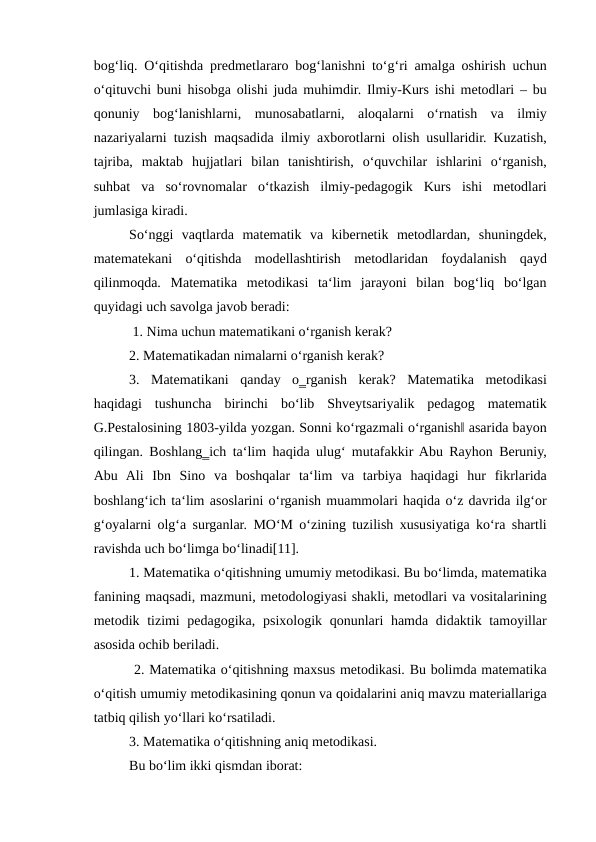 bog‘liq. O‘qitishda predmetlararo bog‘lanishni to‘g‘ri amalga oshirish uchun
o‘qituvchi buni hisobga olishi juda muhimdir. Ilmiy-Kurs ishi metodlari – bu
qonuniy  bog‘lanishlarni,  munosabatlarni,  aloqalarni  o‘rnatish  va  ilmiy
nazariyalarni tuzish maqsadida ilmiy axborotlarni olish usullaridir. Kuzatish,
tajriba,  maktab  hujjatlari  bilan  tanishtirish,  o‘quvchilar  ishlarini  o‘rganish,
suhbat  va  so‘rovnomalar  o‘tkazish  ilmiy-pedagogik  Kurs  ishi  metodlari
jumlasiga kiradi.
So‘nggi  vaqtlarda  matematik  va  kibernetik  metodlardan,  shuningdek,
matematekani  o‘qitishda  modellashtirish  metodlaridan  foydalanish  qayd
qilinmoqda.  Matematika  metodikasi  ta‘lim  jarayoni  bilan  bog‘liq  bo‘lgan
quyidagi uch savolga javob beradi:
 1. Nima uchun matematikani o‘rganish kerak? 
2. Matematikadan nimalarni o‘rganish kerak? 
3.  Matematikani  qanday  o‗rganish  kerak?  Matematika  metodikasi
haqidagi  tushuncha  birinchi  bo‘lib  Shveytsariyalik  pedagog  matematik
G.Pestalosining 1803-yilda yozgan. Sonni ko‘rgazmali o‘rganish‖ asarida bayon
qilingan. Boshlang‗ich ta‘lim haqida ulug‘ mutafakkir Abu Rayhon Beruniy,
Abu  Ali  Ibn  Sino  va  boshqalar  ta‘lim  va  tarbiya  haqidagi  hur  fikrlarida
boshlang‘ich ta‘lim asoslarini o‘rganish muammolari haqida o‘z davrida ilg‘or
g‘oyalarni olg‘a surganlar. MO‘M o‘zining tuzilish xususiyatiga ko‘ra shartli
ravishda uch bo‘limga bo‘linadi[11]. 
1. Matematika o‘qitishning umumiy metodikasi. Bu bo‘limda, matematika
fanining maqsadi, mazmuni, metodologiyasi shakli, metodlari va vositalarining
metodik tizimi  pedagogika, psixologik qonunlari hamda didaktik tamoyillar
asosida ochib beriladi.
 2. Matematika o‘qitishning maxsus metodikasi. Bu bolimda matematika
o‘qitish umumiy metodikasining qonun va qoidalarini aniq mavzu materiallariga
tatbiq qilish yo‘llari ko‘rsatiladi. 
3. Matematika o‘qitishning aniq metodikasi. 
Bu bo‘lim ikki qismdan iborat: 

