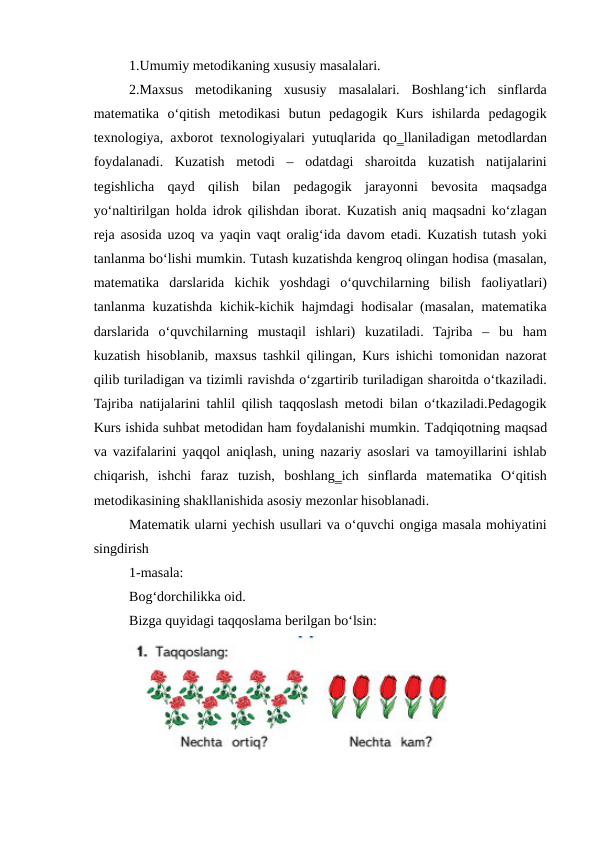 1.Umumiy metodikaning xususiy masalalari. 
2.Maxsus  metodikaning  xususiy  masalalari.  Boshlang‘ich  sinflarda
matematika  o‘qitish  metodikasi  butun  pedagogik  Kurs  ishilarda  pedagogik
texnologiya, axborot texnologiyalari yutuqlarida qo‗llaniladigan metodlardan
foydalanadi.  Kuzatish  metodi  –  odatdagi  sharoitda  kuzatish  natijalarini
tegishlicha  qayd  qilish  bilan  pedagogik  jarayonni  bevosita  maqsadga
yo‘naltirilgan holda idrok qilishdan iborat. Kuzatish aniq maqsadni ko‘zlagan
reja asosida uzoq va yaqin vaqt oralig‘ida davom etadi. Kuzatish tutash yoki
tanlanma bo‘lishi mumkin. Тutash kuzatishda kengroq olingan hodisa (masalan,
matematika  darslarida  kichik  yoshdagi  o‘quvchilarning  bilish  faoliyatlari)
tanlanma kuzatishda kichik-kichik hajmdagi hodisalar (masalan, matematika
darslarida  o‘quvchilarning  mustaqil  ishlari)  kuzatiladi.  Tajriba  –  bu  ham
kuzatish hisoblanib, maxsus tashkil qilingan, Kurs ishichi tomonidan nazorat
qilib turiladigan va tizimli ravishda o‘zgartirib turiladigan sharoitda o‘tkaziladi.
Tajriba natijalarini tahlil qilish taqqoslash metodi bilan o‘tkaziladi.Pedagogik
Kurs ishida suhbat metodidan ham foydalanishi mumkin. Тadqiqotning maqsad
va vazifalarini yaqqol aniqlash, uning nazariy asoslari va tamoyillarini ishlab
chiqarish,  ishchi  faraz  tuzish,  boshlang‗ich  sinflarda  matematika  O‘qitish
metodikasining shakllanishida asosiy mezonlar hisoblanadi.
Matematik ularni yechish usullari va o‘quvchi ongiga masala mohiyatini
singdirish
1-masala:
Bog‘dorchilikka oid.
Bizga quyidagi taqqoslama berilgan bo‘lsin:
