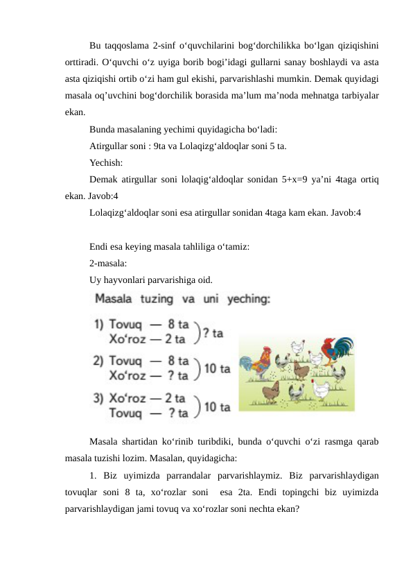 Bu taqqoslama 2-sinf o‘quvchilarini bog‘dorchilikka bo‘lgan qiziqishini
orttiradi. O‘quvchi o‘z uyiga borib bogi’idagi gullarni sanay boshlaydi va asta
asta qiziqishi ortib o‘zi ham gul ekishi, parvarishlashi mumkin. Demak quyidagi
masala oq’uvchini bog‘dorchilik borasida ma’lum ma’noda mehnatga tarbiyalar
ekan.
Bunda masalaning yechimi quyidagicha bo‘ladi:
Atirgullar soni : 9ta va Lolaqizg‘aldoqlar soni 5 ta. 
Yechish:
Demak atirgullar soni lolaqig‘aldoqlar sonidan 5+x=9 ya’ni 4taga ortiq
ekan. Javob:4
Lolaqizg‘aldoqlar soni esa atirgullar sonidan 4taga kam ekan. Javob:4
Endi esa keying masala tahliliga o‘tamiz:
2-masala:
Uy hayvonlari parvarishiga oid.
Masala shartidan ko‘rinib turibdiki, bunda o‘quvchi o‘zi rasmga qarab
masala tuzishi lozim. Masalan, quyidagicha:
1.  Biz  uyimizda  parrandalar  parvarishlaymiz.  Biz  parvarishlaydigan
tovuqlar  soni  8  ta,  xo‘rozlar  soni   esa  2ta.  Endi  topingchi  biz  uyimizda
parvarishlaydigan jami tovuq va xo‘rozlar soni nechta ekan?
