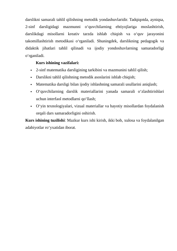 darslikni samarali tahlil qilishning metodik yondashuvlaridir. Tadqiqotda, ayniqsa,
2-sinf  darsligidagi  mazmunni  o‘quvchilarning  ehtiyojlariga  moslashtirish,
darslikdagi  misollarni  kreativ  tarzda  ishlab  chiqish  va  o‘quv  jarayonini
takomillashtirish metodikasi o‘rganiladi. Shuningdek, darslikning pedagogik va
didaktik  jihatlari  tahlil  qilinadi  va  ijodiy  yondoshuvlarning  samaradorligi
o‘rganiladi.
Kurs ishining vazifalari:

2-sinf matematika darsligining tarkibini va mazmunini tahlil qilish;

Darslikni tahlil qilishning metodik asoslarini ishlab chiqish;

Matematika darsligi bilan ijodiy ishlashning samarali usullarini aniqlash;

O‘quvchilarning  darslik  materiallarini  yanada  samarali  o‘zlashtirishlari
uchun interfaol metodlarni qo‘llash;

O‘yin texnologiyalari, vizual materiallar va hayotiy misollardan foydalanish
orqali dars samaradorligini oshirish.
Kurs ishining tuzilishi: Mazkur kurs ishi kirish, ikki bob, xulosa va foydalanilgan
adabiyotlar ro‘yxatidan iborat.
