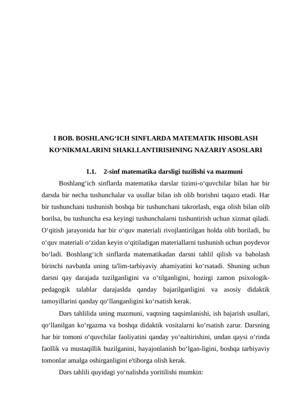 I BOB. BOSHLANG‘ICH SINFLARDA MATEMATIK HISOBLASH
KO‘NIKMALARINI SHAKLLANTIRISHNING NAZARIY ASOSLARI
1.1.
2-sinf matematika darsligi tuzilishi va mazmuni
Boshlang‘ich sinflarda matematika darslar tizimi-o‘quvchilar bilan har bir
darsda bir necha tushunchalar va usullar bilan ish olib borishni taqazo etadi. Har
bir tushunchani tushunish boshqa bir tushunchani takrorlash, esga olish bilan olib
borilsa, bu tushuncha esa keyingi tushunchalarni tushuntirish uchun xizmat qiladi.
O‘qitish jarayonida har bir o‘quv materiali rivojlantirilgan holda olib boriladi, bu
o‘quv materiali o‘zidan keyin o‘qitiladigan materiallarni tushunish uchun poydevor
bo‘ladi. Boshlang‘ich sinflarda matematikadan darsni tahlil qilish va baholash
birinchi navbatda uning ta'lim-tarbiyaviy ahamiyatini ko‘rsatadi. Shuning uchun
darsni qay darajada tuzilganligini  va o‘tilganligini, hozirgi  zamon psixologik-
pedagogik  talablar  darajaslda  qanday  bajarilganligini  va  asosiy  didaktik
tamoyillarini qanday qo‘llanganligini ko‘rsatish kerak. 
Dars tahlilida uning mazmuni, vaqtning taqsimlanishi, ish bajarish usullari,
qo‘llanilgan ko‘rgazma va boshqa didaktik vositalarni ko‘rsatish zarur. Darsning
har bir tomoni o‘quvchilar faoliyatini qanday yo‘naltirishini, undan qaysi o‘rinda
faollik va mustaqillik buzilganini, hayajonlanish bo‘lgan-ligini, boshqa tarbiyaviy
tomonlar amalga oshirganligini e'tiborga olish kerak. 
Dars tahlili quyidagi yo‘nalishda yoritilishi mumkin: 
