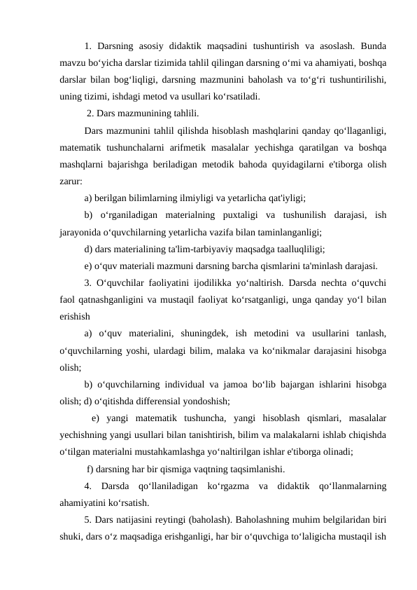 1.  Darsning  asosiy  didaktik  maqsadini  tushuntirish  va  asoslash.  Bunda
mavzu bo‘yicha darslar tizimida tahlil qilingan darsning o‘mi va ahamiyati, boshqa
darslar bilan bog‘liqligi, darsning mazmunini baholash va to‘g‘ri tushuntirilishi,
uning tizimi, ishdagi metod va usullari ko‘rsatiladi.
 2. Dars mazmunining tahlili. 
Dars mazmunini tahlil qilishda hisoblash mashqlarini qanday qo‘llaganligi,
matematik  tushunchalarni  arifmetik  masalalar  yechishga  qaratilgan  va  boshqa
mashqlarni bajarishga beriladigan metodik bahoda quyidagilarni e'tiborga olish
zarur: 
a) berilgan bilimlarning ilmiyligi va yetarlicha qat'iyligi; 
b)  o‘rganiladigan  materialning  puxtaligi  va  tushunilish  darajasi,  ish
jarayonida o‘quvchilarning yetarlicha vazifa bilan taminlanganligi; 
d) dars materialining ta'lim-tarbiyaviy maqsadga taalluqliligi; 
e) o‘quv materiali mazmuni darsning barcha qismlarini ta'minlash darajasi. 
3. O‘quvchilar faoliyatini ijodilikka yo‘naltirish. Darsda nechta o‘quvchi
faol qatnashganligini va mustaqil faoliyat ko‘rsatganligi, unga qanday yo‘l bilan
erishish 
a)  o‘quv  materialini,  shuningdek,  ish  metodini  va  usullarini  tanlash,
o‘quvchilarning yoshi, ulardagi bilim, malaka va ko‘nikmalar darajasini hisobga
olish; 
b) o‘quvchilarning individual va jamoa bo‘lib bajargan ishlarini hisobga
olish; d) o‘qitishda differensial yondoshish;
 e)  yangi  matematik  tushuncha,  yangi  hisoblash  qismlari,  masalalar
yechishning yangi usullari bilan tanishtirish, bilim va malakalarni ishlab chiqishda
o‘tilgan materialni mustahkamlashga yo‘naltirilgan ishlar e'tiborga olinadi;
 f) darsning har bir qismiga vaqtning taqsimlanishi. 
4.  Darsda  qo‘llaniladigan  ko‘rgazma  va  didaktik  qo‘llanmalarning
ahamiyatini ko‘rsatish. 
5. Dars natijasini reytingi (baholash). Baholashning muhim belgilaridan biri
shuki, dars o‘z maqsadiga erishganligi, har bir o‘quvchiga to‘laligicha mustaqil ish
