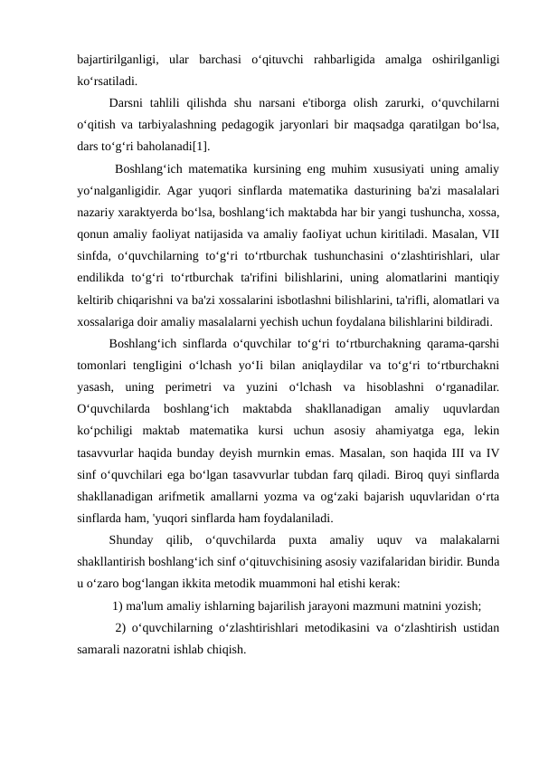 bajartirilganligi,  ular  barchasi  o‘qituvchi  rahbarligida  amalga  oshirilganligi
ko‘rsatiladi. 
Darsni  tahlili  qilishda  shu  narsani  e'tiborga  olish  zarurki,  o‘quvchilarni
o‘qitish va tarbiyalashning pedagogik jaryonlari bir maqsadga qaratilgan bo‘lsa,
dars to‘g‘ri baholanadi[1].
 Boshlang‘ich matematika kursining eng muhim xususiyati uning amaliy
yo‘nalganligidir. Agar yuqori sinflarda matematika dasturining ba'zi masalalari
nazariy xaraktyerda bo‘lsa, boshlang‘ich maktabda har bir yangi tushuncha, xossa,
qonun amaliy faoliyat natijasida va amaliy faoIiyat uchun kiritiladi. Masalan, VII
sinfda, o‘quvchilarning to‘g‘ri to‘rtburchak tushunchasini  o‘zlashtirishlari, ular
endilikda  to‘g‘ri  to‘rtburchak  ta'rifini  bilishlarini,  uning  alomatlarini  mantiqiy
keltirib chiqarishni va ba'zi xossalarini isbotlashni bilishlarini, ta'rifli, alomatlari va
xossalariga doir amaliy masalalarni yechish uchun foydalana bilishlarini bildiradi. 
Boshlang‘ich sinflarda o‘quvchilar to‘g‘ri to‘rtburchakning qarama-qarshi
tomonlari tengIigini o‘lchash yo‘Ii bilan aniqlaydilar va to‘g‘ri to‘rtburchakni
yasash,  uning  perimetri  va  yuzini  o‘lchash  va  hisoblashni  o‘rganadilar.
O‘quvchilarda  boshlang‘ich  maktabda  shakllanadigan  amaliy  uquvlardan
ko‘pchiligi  maktab  matematika  kursi  uchun  asosiy  ahamiyatga  ega,  lekin
tasavvurlar haqida bunday deyish murnkin emas. Masalan, son haqida III va IV
sinf o‘quvchilari ega bo‘lgan tasavvurlar tubdan farq qiladi. Biroq quyi sinflarda
shakllanadigan arifmetik amallarni yozma va og‘zaki bajarish uquvlaridan o‘rta
sinflarda ham, 'yuqori sinflarda ham foydalaniladi. 
Shunday  qilib,  o‘quvchilarda  puxta  amaliy  uquv  va  malakalarni
shakllantirish boshlang‘ich sinf o‘qituvchisining asosiy vazifalaridan biridir. Bunda
u o‘zaro bog‘langan ikkita metodik muammoni hal etishi kerak:
 1) ma'lum amaliy ishlarning bajarilish jarayoni mazmuni matnini yozish;
 2) o‘quvchilarning o‘zlashtirishlari metodikasini va o‘zlashtirish ustidan
samarali nazoratni ishlab chiqish. 
