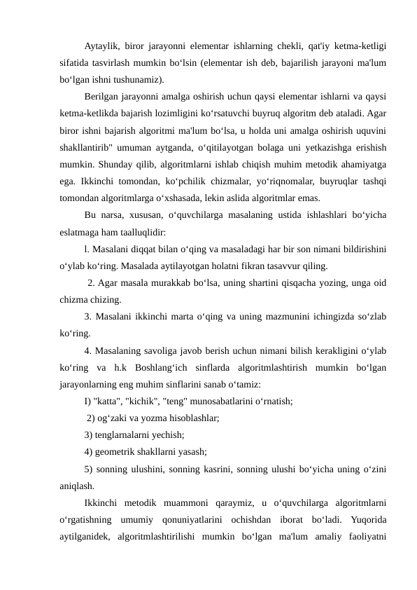Aytaylik, biror jarayonni elementar ishlarning chekli, qat'iy ketma-ketligi
sifatida tasvirlash mumkin bo‘lsin (elementar ish deb, bajarilish jarayoni ma'lum
bo‘lgan ishni tushunamiz). 
Berilgan jarayonni amalga oshirish uchun qaysi elementar ishlarni va qaysi
ketma-ketlikda bajarish lozimligini ko‘rsatuvchi buyruq algoritm deb ataladi. Agar
biror ishni bajarish algoritmi ma'lum bo‘lsa, u holda uni amalga oshirish uquvini
shakllantirib" umuman aytganda, o‘qitilayotgan bolaga uni yetkazishga erishish
mumkin. Shunday qilib, algoritmlarni ishlab chiqish muhim metodik ahamiyatga
ega. Ikkinchi tomondan, ko‘pchilik chizmalar, yo‘riqnomalar, buyruqlar tashqi
tomondan algoritmlarga o‘xshasada, lekin aslida algoritmlar emas. 
Bu narsa, xususan, o‘quvchilarga masalaning ustida ishlashlari bo‘yicha
eslatmaga ham taalluqlidir: 
l. Masalani diqqat bilan o‘qing va masaladagi har bir son nimani bildirishini
o‘ylab ko‘ring. Masalada aytilayotgan holatni fikran tasavvur qiling.
 2. Agar masala murakkab bo‘lsa, uning shartini qisqacha yozing, unga oid
chizma chizing. 
3. Masalani ikkinchi marta o‘qing va uning mazmunini ichingizda so‘zlab
ko‘ring. 
4. Masalaning savoliga javob berish uchun nimani bilish kerakligini o‘ylab
ko‘ring  va  h.k  Boshlang‘ich  sinflarda  algoritmlashtirish  mumkin  bo‘lgan
jarayonlarning eng muhim sinflarini sanab o‘tamiz: 
I) "katta", "kichik", "teng" munosabatlarini o‘rnatish;
 2) og‘zaki va yozma hisoblashlar; 
3) tenglarnalarni yechish; 
4) geometrik shakllarni yasash; 
5) sonning ulushini, sonning kasrini, sonning ulushi bo‘yicha uning o‘zini
aniqlash. 
Ikkinchi  metodik  muammoni  qaraymiz,  u  o‘quvchilarga  algoritmlarni
o‘rgatishning  umumiy  qonuniyatlarini  ochishdan  iborat  bo‘ladi.  Yuqorida
aytilganidek,  algoritmlashtirilishi  mumkin  bo‘lgan  ma'lum  amaliy  faoliyatni
