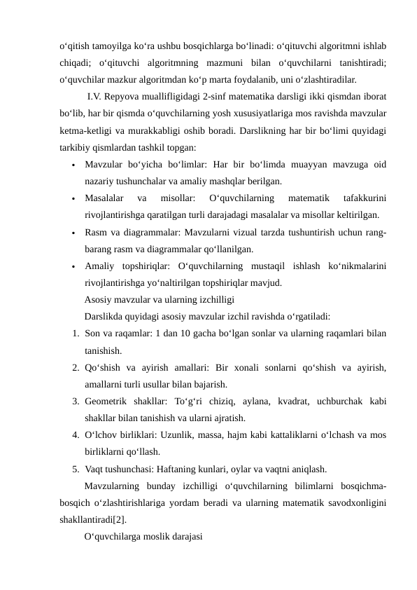 o‘qitish tamoyilga ko‘ra ushbu bosqichlarga bo‘linadi: o‘qituvchi algoritmni ishlab
chiqadi;  o‘qituvchi  algoritmning  mazmuni  bilan  o‘quvchilarni  tanishtiradi;
o‘quvchilar mazkur algoritmdan ko‘p marta foydalanib, uni o‘zlashtiradilar.
 I.V. Repyova muallifligidagi 2-sinf matematika darsligi ikki qismdan iborat
bo‘lib, har bir qismda o‘quvchilarning yosh xususiyatlariga mos ravishda mavzular
ketma-ketligi va murakkabligi oshib boradi. Darslikning har bir bo‘limi quyidagi
tarkibiy qismlardan tashkil topgan:

Mavzular  bo‘yicha  bo‘limlar:  Har  bir  bo‘limda  muayyan  mavzuga  oid
nazariy tushunchalar va amaliy mashqlar berilgan.

Masalalar  va  misollar:  O‘quvchilarning  matematik  tafakkurini
rivojlantirishga qaratilgan turli darajadagi masalalar va misollar keltirilgan.

Rasm va diagrammalar: Mavzularni vizual tarzda tushuntirish uchun rang-
barang rasm va diagrammalar qo‘llanilgan.

Amaliy  topshiriqlar:  O‘quvchilarning  mustaqil  ishlash  ko‘nikmalarini
rivojlantirishga yo‘naltirilgan topshiriqlar mavjud.
Asosiy mavzular va ularning izchilligi
Darslikda quyidagi asosiy mavzular izchil ravishda o‘rgatiladi:
1. Son va raqamlar: 1 dan 10 gacha bo‘lgan sonlar va ularning raqamlari bilan
tanishish.
2. Qo‘shish  va  ayirish  amallari:  Bir  xonali  sonlarni  qo‘shish  va  ayirish,
amallarni turli usullar bilan bajarish.
3. Geometrik  shakllar:  To‘g‘ri  chiziq,  aylana,  kvadrat,  uchburchak  kabi
shakllar bilan tanishish va ularni ajratish.
4. O‘lchov birliklari: Uzunlik, massa, hajm kabi kattaliklarni o‘lchash va mos
birliklarni qo‘llash.
5. Vaqt tushunchasi: Haftaning kunlari, oylar va vaqtni aniqlash.
Mavzularning  bunday  izchilligi  o‘quvchilarning  bilimlarni  bosqichma-
bosqich o‘zlashtirishlariga yordam beradi va ularning matematik savodxonligini
shakllantiradi[2].
O‘quvchilarga moslik darajasi
