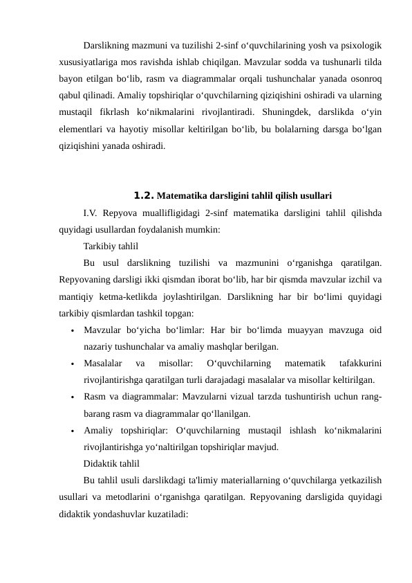 Darslikning mazmuni va tuzilishi 2-sinf o‘quvchilarining yosh va psixologik
xususiyatlariga mos ravishda ishlab chiqilgan. Mavzular sodda va tushunarli tilda
bayon etilgan bo‘lib, rasm va diagrammalar orqali tushunchalar yanada osonroq
qabul qilinadi. Amaliy topshiriqlar o‘quvchilarning qiziqishini oshiradi va ularning
mustaqil  fikrlash  ko‘nikmalarini  rivojlantiradi.  Shuningdek,  darslikda  o‘yin
elementlari va hayotiy misollar keltirilgan bo‘lib, bu bolalarning darsga bo‘lgan
qiziqishini yanada oshiradi.
1.2. Matematika darsligini tahlil qilish usullari
I.V.  Repyova  muallifligidagi  2-sinf  matematika  darsligini  tahlil  qilishda
quyidagi usullardan foydalanish mumkin:
Tarkibiy tahlil
Bu  usul  darslikning  tuzilishi  va  mazmunini  o‘rganishga  qaratilgan.
Repyovaning darsligi ikki qismdan iborat bo‘lib, har bir qismda mavzular izchil va
mantiqiy  ketma-ketlikda  joylashtirilgan.  Darslikning  har  bir  bo‘limi  quyidagi
tarkibiy qismlardan tashkil topgan:

Mavzular  bo‘yicha  bo‘limlar:  Har  bir  bo‘limda  muayyan  mavzuga  oid
nazariy tushunchalar va amaliy mashqlar berilgan.

Masalalar  va  misollar:  O‘quvchilarning  matematik  tafakkurini
rivojlantirishga qaratilgan turli darajadagi masalalar va misollar keltirilgan.

Rasm va diagrammalar: Mavzularni vizual tarzda tushuntirish uchun rang-
barang rasm va diagrammalar qo‘llanilgan.

Amaliy  topshiriqlar:  O‘quvchilarning  mustaqil  ishlash  ko‘nikmalarini
rivojlantirishga yo‘naltirilgan topshiriqlar mavjud.
Didaktik tahlil
Bu tahlil usuli darslikdagi ta'limiy materiallarning o‘quvchilarga yetkazilish
usullari va metodlarini o‘rganishga qaratilgan.  Repyovaning darsligida quyidagi
didaktik yondashuvlar kuzatiladi:
