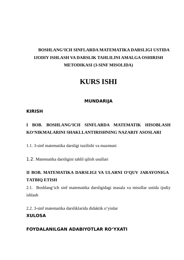 BOSHLANG‘ICH SINFLARDA MATEMATIKA DARSLIGI USTIDA
IJODIY ISHLASH VA DARSLIK TAHLILINI AMALGA OSHIRISH
METODIKASI (3-SINF MISOLIDA)
KURS ISHI
MUNDARIJA
KIRISH
I  BOB.  BOSHLANG‘ICH  SINFLARDA  MATEMATIK  HISOBLASH
KO‘NIKMALARINI SHAKLLANTIRISHNING NAZARIY ASOSLARI
1.1. 3-sinf matematika darsligi tuzilishi va mazmuni
1.2. Matematika darsligini tahlil qilish usullari
II BOB. MATEMATIKA DARSLIGI VA ULARNI O‘QUV JARAYONIGA
TATBIQ ETISH
2.1.  Boshlang‘ich sinf matematika darsligidagi masala va misollar ustida ijodiy
ishlash
2.2. 3-sinf matematika darsliklarida didaktik o‘yinlar
XULOSA
FOYDALANILGAN ADABIYOTLAR RO‘YXATI
