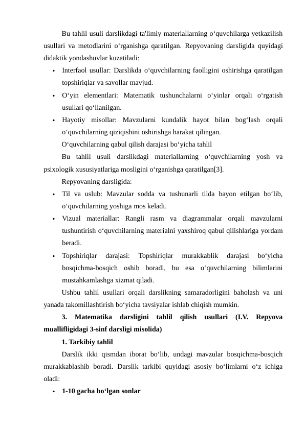 Bu tahlil usuli darslikdagi ta'limiy materiallarning o‘quvchilarga yetkazilish
usullari va metodlarini o‘rganishga qaratilgan.  Repyovaning darsligida quyidagi
didaktik yondashuvlar kuzatiladi:

Interfaol usullar: Darslikda o‘quvchilarning faolligini oshirishga qaratilgan
topshiriqlar va savollar mavjud.

O‘yin  elementlari:  Matematik  tushunchalarni  o‘yinlar  orqali  o‘rgatish
usullari qo‘llanilgan.

Hayotiy  misollar:  Mavzularni  kundalik  hayot  bilan  bog‘lash  orqali
o‘quvchilarning qiziqishini oshirishga harakat qilingan.
O‘quvchilarning qabul qilish darajasi bo‘yicha tahlil
Bu  tahlil  usuli  darslikdagi  materiallarning  o‘quvchilarning  yosh  va
psixologik xususiyatlariga mosligini o‘rganishga qaratilgan[3]. 
Repyovaning darsligida:

Til  va uslub:  Mavzular  sodda  va  tushunarli  tilda  bayon  etilgan bo‘lib,
o‘quvchilarning yoshiga mos keladi.

Vizual  materiallar:  Rangli  rasm  va  diagrammalar  orqali  mavzularni
tushuntirish o‘quvchilarning materialni yaxshiroq qabul qilishlariga yordam
beradi.

Topshiriqlar  darajasi:  Topshiriqlar  murakkablik  darajasi  bo‘yicha
bosqichma-bosqich  oshib  boradi,  bu  esa  o‘quvchilarning  bilimlarini
mustahkamlashga xizmat qiladi.
Ushbu tahlil usullari orqali darslikning samaradorligini baholash va uni
yanada takomillashtirish bo‘yicha tavsiyalar ishlab chiqish mumkin.
3.  Matematika  darsligini  tahlil  qilish  usullari  (I.V.  Repyova
muallifligidagi 3-sinf darsligi misolida)
1. Tarkibiy tahlil
Darslik ikki qismdan iborat bo‘lib, undagi mavzular bosqichma-bosqich
murakkablashib boradi. Darslik tarkibi  quyidagi  asosiy bo‘limlarni  o‘z ichiga
oladi:

1-10 gacha bo‘lgan sonlar
