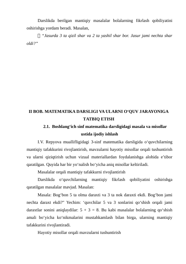 Darslikda  berilgan  mantiqiy  masalalar  bolalarning  fikrlash  qobiliyatini
oshirishga yordam beradi. Masalan,
📌 “Jasurda 3 ta qizil shar va 2 ta yashil shar bor. Jasur jami nechta shar
oldi?”
II BOB. MATEMATIKA DARSLIGI VA ULARNI O‘QUV JARAYONIGA
TATBIQ ETISH
2.1.  Boshlang‘ich sinf matematika darsligidagi masala va misollar
ustida ijodiy ishlash
I.V. Repyova muallifligidagi 3-sinf matematika darsligida o‘quvchilarning
mantiqiy tafakkurini rivojlantirish, mavzularni hayotiy misollar orqali tushuntirish
va ularni qiziqtirish uchun vizual materiallardan foydalanishga alohida e’tibor
qaratilgan. Quyida har bir yo‘nalish bo‘yicha aniq misollar keltiriladi.
Masalalar orqali mantiqiy tafakkurni rivojlantirish
Darslikda  o‘quvchilarning  mantiqiy  fikrlash  qobiliyatini  oshirishga
qaratilgan masalalar mavjud. Masalan:
Masala: Bog‘bon 5 ta olma daraxti va 3 ta nok daraxti ekdi. Bog‘bon jami
nechta daraxt ekdi?" Yechim: ‘quvchilar 5 va 3 sonlarini qo‘shish orqali jami
daraxtlar sonini aniqlaydilar: 5 + 3 = 8. Bu kabi masalalar bolalarning qo‘shish
amali  bo‘yicha  ko‘nikmalarini  mustahkamlash  bilan  birga,  ularning  mantiqiy
tafakkurini rivojlantiradi.
Hayotiy misollar orqali mavzularni tushuntirish

