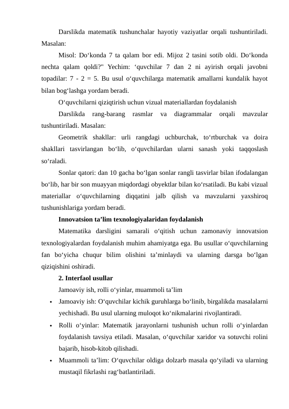 Darslikda matematik tushunchalar hayotiy vaziyatlar orqali tushuntiriladi.
Masalan:
Misol: Do‘konda 7 ta qalam bor edi. Mijoz 2 tasini sotib oldi. Do‘konda
nechta  qalam  qoldi?"  Yechim:  ‘quvchilar  7  dan  2  ni  ayirish  orqali  javobni
topadilar: 7 - 2 = 5. Bu usul o‘quvchilarga matematik amallarni kundalik hayot
bilan bog‘lashga yordam beradi.
O‘quvchilarni qiziqtirish uchun vizual materiallardan foydalanish
Darslikda  rang-barang  rasmlar  va  diagrammalar  orqali  mavzular
tushuntiriladi. Masalan:
Geometrik  shakllar:  urli  rangdagi  uchburchak,  to‘rtburchak  va  doira
shakllari  tasvirlangan  bo‘lib,  o‘quvchilardan  ularni  sanash  yoki  taqqoslash
so‘raladi.
Sonlar qatori: dan 10 gacha bo‘lgan sonlar rangli tasvirlar bilan ifodalangan
bo‘lib, har bir son muayyan miqdordagi obyektlar bilan ko‘rsatiladi. Bu kabi vizual
materiallar  o‘quvchilarning  diqqatini  jalb  qilish  va  mavzularni  yaxshiroq
tushunishlariga yordam beradi.
Innovatsion ta’lim texnologiyalaridan foydalanish
Matematika  darsligini  samarali  o‘qitish  uchun  zamonaviy  innovatsion
texnologiyalardan foydalanish muhim ahamiyatga ega. Bu usullar o‘quvchilarning
fan  bo‘yicha  chuqur  bilim  olishini  ta’minlaydi  va  ularning  darsga  bo‘lgan
qiziqishini oshiradi.
2. Interfaol usullar
Jamoaviy ish, rolli o‘yinlar, muammoli ta’lim

Jamoaviy ish: O‘quvchilar kichik guruhlarga bo‘linib, birgalikda masalalarni
yechishadi. Bu usul ularning muloqot ko‘nikmalarini rivojlantiradi.

Rolli o‘yinlar: Matematik jarayonlarni tushunish uchun rolli o‘yinlardan
foydalanish tavsiya etiladi. Masalan, o‘quvchilar xaridor va sotuvchi rolini
bajarib, hisob-kitob qilishadi.

Muammoli ta’lim: O‘quvchilar oldiga dolzarb masala qo‘yiladi va ularning
mustaqil fikrlashi rag‘batlantiriladi.
