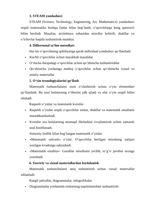 3. STEAM yondashuvi
STEAM (Science, Technology, Engineering, Art, Mathematics) yondashuvi
orqali matematika boshqa fanlar bilan bog‘lanib, o‘quvchilarga keng qamrovli
bilim  beriladi.  Masalan,  arxitektura  sohasidan  misollar  keltirib,  shakllar  va
o‘lchovlar haqida tushuntirish mumkin.
4. Differensial ta’lim metodlari
Har bir o‘quvchining qobiliyatiga qarab individual yondashuv qo‘llaniladi:

Kuchli o‘quvchilar uchun murakkab masalalar

O‘rtacha darajadagi o‘quvchilar uchun qo‘shimcha tushuntirishlar

Qo‘shimcha  yordamga  muhtoj  o‘quvchilar  uchun  qo‘shimcha  vizual  va
amaliy materiallar
5. O‘yin texnologiyalarini qo‘llash
Matematik  tushunchalarni  oson  o‘zlashtirish  uchun  o‘yin  elementlari
qo‘llaniladi. Bu usul bolalarning e’tiborini jalb qiladi va ular o‘yin orqali bilim
olishadi.
Raqamli o‘yinlar va matematik kvestlar

Raqamli o‘yinlar orqali o‘quvchilar sonlar, shakllar va matematik amallarni
mustahkamlashadi.

Kvestlar esa bolalarning mustaqil fikrlashini rivojlantirish uchun samarali
usul hisoblanadi.
Jismoniy faollik bilan bog‘langan matematik o‘yinlar

«Matematik  sakrash»  o‘yini:  O‘quvchilar  berilgan  misolning  natijasi
yozilgan kvadratga sakrashadi.

«Matematik estafeta»: Guruhlar misollarni yechib, to‘g‘ri javobni taxtaga
yozishadi.
6. Tasviriy va vizual materiallardan foydalanish
Matematik  tushunchalarni  aniq  tushuntirish  uchun  vizual  materiallar
ishlatiladi:
Rangli jadvallar, diagrammalar, infografikalar

Diagrammalar yordamida sonlarning taqsimlanishini tushuntirish
