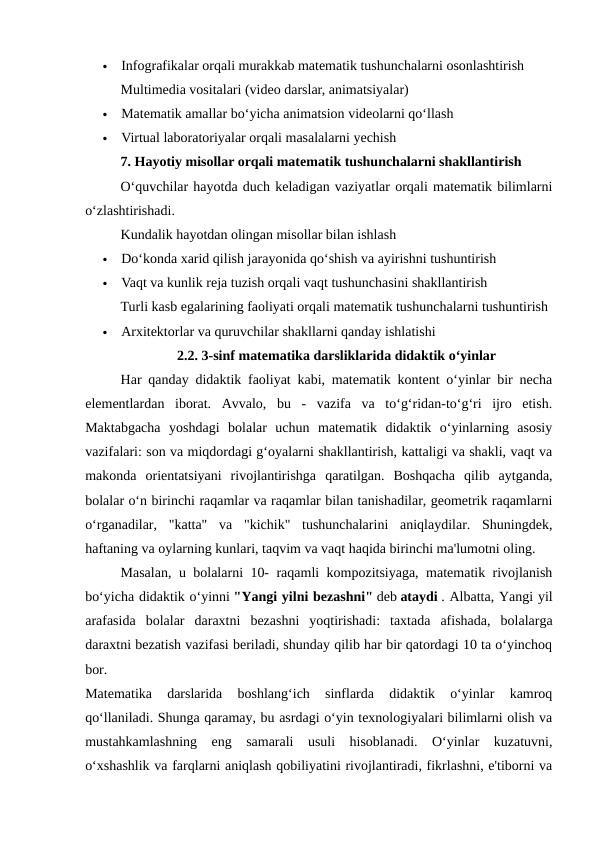 
Infografikalar orqali murakkab matematik tushunchalarni osonlashtirish
Multimedia vositalari (video darslar, animatsiyalar)

Matematik amallar bo‘yicha animatsion videolarni qo‘llash

Virtual laboratoriyalar orqali masalalarni yechish
7. Hayotiy misollar orqali matematik tushunchalarni shakllantirish
O‘quvchilar hayotda duch keladigan vaziyatlar orqali matematik bilimlarni
o‘zlashtirishadi.
Kundalik hayotdan olingan misollar bilan ishlash

Do‘konda xarid qilish jarayonida qo‘shish va ayirishni tushuntirish

Vaqt va kunlik reja tuzish orqali vaqt tushunchasini shakllantirish
Turli kasb egalarining faoliyati orqali matematik tushunchalarni tushuntirish

Arxitektorlar va quruvchilar shakllarni qanday ishlatishi
2.2. 3-sinf matematika darsliklarida didaktik o‘yinlar
Har qanday didaktik faoliyat kabi, matematik kontent o‘yinlar bir necha
elementlardan  iborat.  Avvalo,  bu  -  vazifa  va  to‘g‘ridan-to‘g‘ri  ijro  etish.
Maktabgacha  yoshdagi  bolalar  uchun  matematik  didaktik  o‘yinlarning  asosiy
vazifalari: son va miqdordagi g‘oyalarni shakllantirish, kattaligi va shakli, vaqt va
makonda  orientatsiyani  rivojlantirishga  qaratilgan.  Boshqacha  qilib  aytganda,
bolalar o‘n birinchi raqamlar va raqamlar bilan tanishadilar, geometrik raqamlarni
o‘rganadilar,  "katta"  va  "kichik"  tushunchalarini  aniqlaydilar.  Shuningdek,
haftaning va oylarning kunlari, taqvim va vaqt haqida birinchi ma'lumotni oling.
Masalan, u bolalarni 10- raqamli kompozitsiyaga, matematik rivojlanish
bo‘yicha didaktik o‘yinni "Yangi yilni bezashni" deb ataydi . Albatta, Yangi yil
arafasida  bolalar  daraxtni  bezashni  yoqtirishadi:  taxtada  afishada,  bolalarga
daraxtni bezatish vazifasi beriladi, shunday qilib har bir qatordagi 10 ta o‘yinchoq
bor.
Matematika  darslarida  boshlang‘ich  sinflarda  didaktik  o‘yinlar  kamroq
qo‘llaniladi. Shunga qaramay, bu asrdagi o‘yin texnologiyalari bilimlarni olish va
mustahkamlashning  eng  samarali  usuli  hisoblanadi.  O‘yinlar  kuzatuvni,
o‘xshashlik va farqlarni aniqlash qobiliyatini rivojlantiradi, fikrlashni, e'tiborni va
