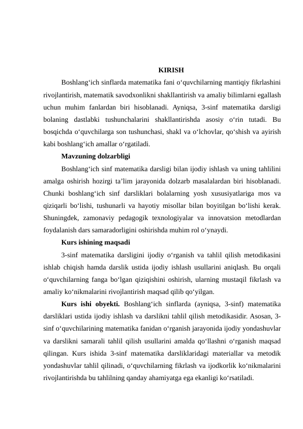 KIRISH
Boshlang‘ich sinflarda matematika fani o‘quvchilarning mantiqiy fikrlashini
rivojlantirish, matematik savodxonlikni shakllantirish va amaliy bilimlarni egallash
uchun  muhim  fanlardan  biri  hisoblanadi.  Ayniqsa,  3-sinf  matematika  darsligi
bolaning  dastlabki  tushunchalarini  shakllantirishda  asosiy  o‘rin  tutadi.  Bu
bosqichda o‘quvchilarga son tushunchasi, shakl va o‘lchovlar, qo‘shish va ayirish
kabi boshlang‘ich amallar o‘rgatiladi.
Mavzuning dolzarbligi
Boshlang‘ich sinf matematika darsligi bilan ijodiy ishlash va uning tahlilini
amalga oshirish hozirgi ta’lim jarayonida dolzarb masalalardan biri hisoblanadi.
Chunki  boshlang‘ich  sinf  darsliklari  bolalarning  yosh  xususiyatlariga  mos  va
qiziqarli bo‘lishi, tushunarli va hayotiy misollar bilan boyitilgan bo‘lishi kerak.
Shuningdek,  zamonaviy  pedagogik  texnologiyalar  va  innovatsion  metodlardan
foydalanish dars samaradorligini oshirishda muhim rol o‘ynaydi.
Kurs ishining maqsadi
3-sinf matematika darsligini ijodiy o‘rganish va tahlil qilish metodikasini
ishlab chiqish hamda darslik ustida ijodiy ishlash usullarini aniqlash. Bu orqali
o‘quvchilarning fanga bo‘lgan qiziqishini oshirish, ularning mustaqil fikrlash va
amaliy ko‘nikmalarini rivojlantirish maqsad qilib qo‘yilgan.
Kurs  ishi  obyekti.  Boshlang‘ich  sinflarda  (ayniqsa,  3-sinf)  matematika
darsliklari ustida ijodiy ishlash va darslikni tahlil qilish metodikasidir. Asosan, 3-
sinf o‘quvchilarining matematika fanidan o‘rganish jarayonida ijodiy yondashuvlar
va darslikni samarali tahlil qilish usullarini amalda qo‘llashni o‘rganish maqsad
qilingan. Kurs ishida 3-sinf matematika darsliklaridagi materiallar va metodik
yondashuvlar tahlil qilinadi, o‘quvchilarning fikrlash va ijodkorlik ko‘nikmalarini
rivojlantirishda bu tahlilning qanday ahamiyatga ega ekanligi ko‘rsatiladi.
