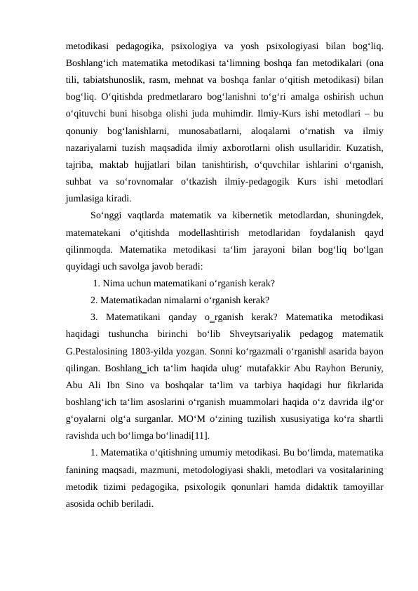 metodikasi  pedagogika,  psixologiya  va  yosh  psixologiyasi  bilan  bog‘liq.
Boshlang‘ich matematika metodikasi ta‘limning boshqa fan metodikalari (ona
tili, tabiatshunoslik, rasm, mehnat va boshqa fanlar o‘qitish metodikasi) bilan
bog‘liq. O‘qitishda predmetlararo bog‘lanishni to‘g‘ri amalga oshirish uchun
o‘qituvchi buni hisobga olishi juda muhimdir. Ilmiy-Kurs ishi metodlari – bu
qonuniy  bog‘lanishlarni,  munosabatlarni,  aloqalarni  o‘rnatish  va  ilmiy
nazariyalarni tuzish maqsadida ilmiy axborotlarni olish usullaridir. Kuzatish,
tajriba,  maktab  hujjatlari  bilan  tanishtirish,  o‘quvchilar  ishlarini  o‘rganish,
suhbat  va  so‘rovnomalar  o‘tkazish  ilmiy-pedagogik  Kurs  ishi  metodlari
jumlasiga kiradi.
So‘nggi  vaqtlarda  matematik  va  kibernetik  metodlardan,  shuningdek,
matematekani  o‘qitishda  modellashtirish  metodlaridan  foydalanish  qayd
qilinmoqda.  Matematika  metodikasi  ta‘lim  jarayoni  bilan  bog‘liq  bo‘lgan
quyidagi uch savolga javob beradi:
 1. Nima uchun matematikani o‘rganish kerak? 
2. Matematikadan nimalarni o‘rganish kerak? 
3.  Matematikani  qanday  o‗rganish  kerak?  Matematika  metodikasi
haqidagi  tushuncha  birinchi  bo‘lib  Shveytsariyalik  pedagog  matematik
G.Pestalosining 1803-yilda yozgan. Sonni ko‘rgazmali o‘rganish‖ asarida bayon
qilingan. Boshlang‗ich ta‘lim haqida ulug‘ mutafakkir Abu Rayhon Beruniy,
Abu  Ali  Ibn  Sino  va  boshqalar  ta‘lim  va  tarbiya  haqidagi  hur  fikrlarida
boshlang‘ich ta‘lim asoslarini o‘rganish muammolari haqida o‘z davrida ilg‘or
g‘oyalarni olg‘a surganlar. MO‘M o‘zining tuzilish xususiyatiga ko‘ra shartli
ravishda uch bo‘limga bo‘linadi[11]. 
1. Matematika o‘qitishning umumiy metodikasi. Bu bo‘limda, matematika
fanining maqsadi, mazmuni, metodologiyasi shakli, metodlari va vositalarining
metodik tizimi  pedagogika, psixologik qonunlari hamda didaktik tamoyillar
asosida ochib beriladi.
