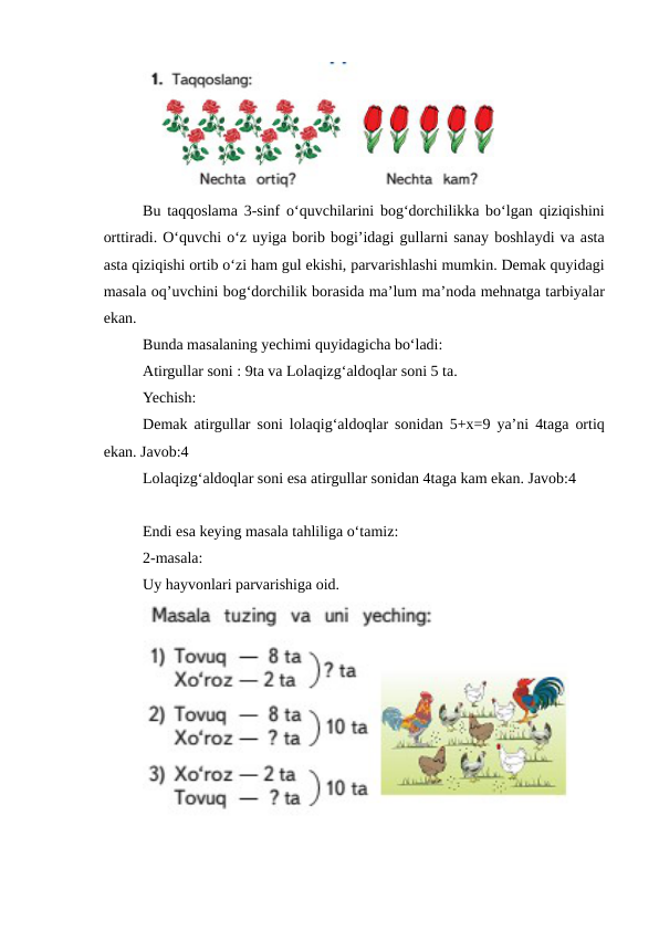 Bu taqqoslama 3-sinf o‘quvchilarini bog‘dorchilikka bo‘lgan qiziqishini
orttiradi. O‘quvchi o‘z uyiga borib bogi’idagi gullarni sanay boshlaydi va asta
asta qiziqishi ortib o‘zi ham gul ekishi, parvarishlashi mumkin. Demak quyidagi
masala oq’uvchini bog‘dorchilik borasida ma’lum ma’noda mehnatga tarbiyalar
ekan.
Bunda masalaning yechimi quyidagicha bo‘ladi:
Atirgullar soni : 9ta va Lolaqizg‘aldoqlar soni 5 ta. 
Yechish:
Demak atirgullar soni lolaqig‘aldoqlar sonidan 5+x=9 ya’ni 4taga ortiq
ekan. Javob:4
Lolaqizg‘aldoqlar soni esa atirgullar sonidan 4taga kam ekan. Javob:4
Endi esa keying masala tahliliga o‘tamiz:
2-masala:
Uy hayvonlari parvarishiga oid.
