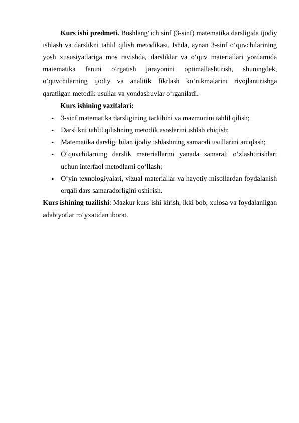 Kurs ishi predmeti. Boshlang‘ich sinf (3-sinf) matematika darsligida ijodiy
ishlash va darslikni tahlil qilish metodikasi. Ishda, aynan 3-sinf o‘quvchilarining
yosh xususiyatlariga mos ravishda, darsliklar va o‘quv materiallari yordamida
matematika  fanini  o‘rgatish  jarayonini  optimallashtirish,  shuningdek,
o‘quvchilarning  ijodiy  va  analitik  fikrlash  ko‘nikmalarini  rivojlantirishga
qaratilgan metodik usullar va yondashuvlar o‘rganiladi.
Kurs ishining vazifalari:

3-sinf matematika darsligining tarkibini va mazmunini tahlil qilish;

Darslikni tahlil qilishning metodik asoslarini ishlab chiqish;

Matematika darsligi bilan ijodiy ishlashning samarali usullarini aniqlash;

O‘quvchilarning  darslik  materiallarini  yanada  samarali  o‘zlashtirishlari
uchun interfaol metodlarni qo‘llash;

O‘yin texnologiyalari, vizual materiallar va hayotiy misollardan foydalanish
orqali dars samaradorligini oshirish.
Kurs ishining tuzilishi: Mazkur kurs ishi kirish, ikki bob, xulosa va foydalanilgan
adabiyotlar ro‘yxatidan iborat.

