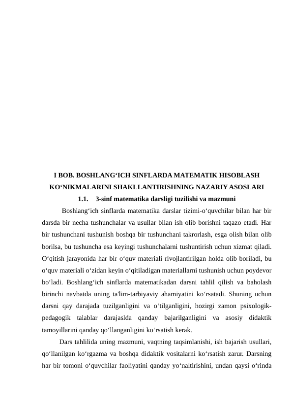 I BOB. BOSHLANG‘ICH SINFLARDA MATEMATIK HISOBLASH
KO‘NIKMALARINI SHAKLLANTIRISHNING NAZARIY ASOSLARI
1.1.
3-sinf matematika darsligi tuzilishi va mazmuni
 Boshlang‘ich sinflarda matematika darslar tizimi-o‘quvchilar bilan har bir
darsda bir necha tushunchalar va usullar bilan ish olib borishni taqazo etadi. Har
bir tushunchani tushunish boshqa bir tushunchani takrorlash, esga olish bilan olib
borilsa, bu tushuncha esa keyingi tushunchalarni tushuntirish uchun xizmat qiladi.
O‘qitish jarayonida har bir o‘quv materiali rivojlantirilgan holda olib boriladi, bu
o‘quv materiali o‘zidan keyin o‘qitiladigan materiallarni tushunish uchun poydevor
bo‘ladi. Boshlang‘ich sinflarda matematikadan darsni tahlil qilish va baholash
birinchi navbatda uning ta'lim-tarbiyaviy ahamiyatini ko‘rsatadi. Shuning uchun
darsni qay darajada tuzilganligini  va o‘tilganligini, hozirgi  zamon psixologik-
pedagogik  talablar  darajaslda  qanday  bajarilganligini  va  asosiy  didaktik
tamoyillarini qanday qo‘llanganligini ko‘rsatish kerak. 
Dars tahlilida uning mazmuni, vaqtning taqsimlanishi, ish bajarish usullari,
qo‘llanilgan ko‘rgazma va boshqa didaktik vositalarni ko‘rsatish zarur. Darsning
har bir tomoni o‘quvchilar faoliyatini qanday yo‘naltirishini, undan qaysi o‘rinda
