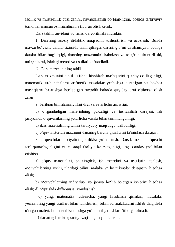 faollik va mustaqillik buzilganini, hayajonlanish bo‘lgan-ligini, boshqa tarbiyaviy
tomonlar amalga oshirganligini e'tiborga olish kerak. 
Dars tahlili quyidagi yo‘nalishda yoritilishi mumkin: 
1.  Darsning  asosiy  didaktik  maqsadini  tushuntirish  va  asoslash.  Bunda
mavzu bo‘yicha darslar tizimida tahlil qilingan darsning o‘mi va ahamiyati, boshqa
darslar bilan bog‘liqligi, darsning mazmunini baholash va to‘g‘ri tushuntirilishi,
uning tizimi, ishdagi metod va usullari ko‘rsatiladi.
 2. Dars mazmunining tahlili. 
Dars mazmunini tahlil qilishda hisoblash mashqlarini qanday qo‘llaganligi,
matematik  tushunchalarni  arifmetik  masalalar  yechishga  qaratilgan  va  boshqa
mashqlarni bajarishga beriladigan metodik bahoda quyidagilarni e'tiborga olish
zarur: 
a) berilgan bilimlarning ilmiyligi va yetarlicha qat'iyligi; 
b)  o‘rganiladigan  materialning  puxtaligi  va  tushunilish  darajasi,  ish
jarayonida o‘quvchilarning yetarlicha vazifa bilan taminlanganligi; 
d) dars materialining ta'lim-tarbiyaviy maqsadga taalluqliligi; 
e) o‘quv materiali mazmuni darsning barcha qismlarini ta'minlash darajasi. 
3. O‘quvchilar faoliyatini ijodilikka yo‘naltirish. Darsda nechta o‘quvchi
faol qatnashganligini va mustaqil faoliyat ko‘rsatganligi, unga qanday yo‘l bilan
erishish 
a)  o‘quv  materialini,  shuningdek,  ish  metodini  va  usullarini  tanlash,
o‘quvchilarning yoshi, ulardagi bilim, malaka va ko‘nikmalar darajasini hisobga
olish; 
b) o‘quvchilarning individual va jamoa bo‘lib bajargan ishlarini hisobga
olish; d) o‘qitishda differensial yondoshish;
 e)  yangi  matematik  tushuncha,  yangi  hisoblash  qismlari,  masalalar
yechishning yangi usullari bilan tanishtirish, bilim va malakalarni ishlab chiqishda
o‘tilgan materialni mustahkamlashga yo‘naltirilgan ishlar e'tiborga olinadi;
 f) darsning har bir qismiga vaqtning taqsimlanishi. 
