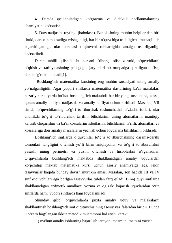 4.  Darsda  qo‘llaniladigan  ko‘rgazma  va  didaktik  qo‘llanmalarning
ahamiyatini ko‘rsatish. 
5. Dars natijasini reytingi (baholash). Baholashning muhim belgilaridan biri
shuki, dars o‘z maqsadiga erishganligi, har bir o‘quvchiga to‘laligicha mustaqil ish
bajartirilganligi,  ular  barchasi  o‘qituvchi  rahbarligida  amalga  oshirilganligi
ko‘rsatiladi. 
Darsni  tahlili  qilishda  shu  narsani  e'tiborga  olish  zarurki,  o‘quvchilarni
o‘qitish va tarbiyalashning pedagogik jaryonlari bir maqsadga qaratilgan bo‘lsa,
dars to‘g‘ri baholanadi[1].
 Boshlang‘ich matematika kursining eng muhim xususiyati uning amaliy
yo‘nalganligidir. Agar yuqori sinflarda matematika dasturining ba'zi masalalari
nazariy xaraktyerda bo‘lsa, boshlang‘ich maktabda har bir yangi tushuncha, xossa,
qonun amaliy faoliyat natijasida va amaliy faoIiyat uchun kiritiladi. Masalan, VII
sinfda, o‘quvchilarning to‘g‘ri to‘rtburchak tushunchasini  o‘zlashtirishlari, ular
endilikda  to‘g‘ri  to‘rtburchak  ta'rifini  bilishlarini,  uning  alomatlarini  mantiqiy
keltirib chiqarishni va ba'zi xossalarini isbotlashni bilishlarini, ta'rifli, alomatlari va
xossalariga doir amaliy masalalarni yechish uchun foydalana bilishlarini bildiradi. 
Boshlang‘ich sinflarda o‘quvchilar to‘g‘ri to‘rtburchakning qarama-qarshi
tomonlari tengIigini o‘lchash yo‘Ii bilan aniqlaydilar va to‘g‘ri to‘rtburchakni
yasash,  uning  perimetri  va  yuzini  o‘lchash  va  hisoblashni  o‘rganadilar.
O‘quvchilarda  boshlang‘ich  maktabda  shakllanadigan  amaliy  uquvlardan
ko‘pchiligi  maktab  matematika  kursi  uchun  asosiy  ahamiyatga  ega,  lekin
tasavvurlar haqida bunday deyish murnkin emas. Masalan, son haqida III va IV
sinf o‘quvchilari ega bo‘lgan tasavvurlar tubdan farq qiladi. Biroq quyi sinflarda
shakllanadigan arifmetik amallarni yozma va og‘zaki bajarish uquvlaridan o‘rta
sinflarda ham, 'yuqori sinflarda ham foydalaniladi. 
Shunday  qilib,  o‘quvchilarda  puxta  amaliy  uquv  va  malakalarni
shakllantirish boshlang‘ich sinf o‘qituvchisining asosiy vazifalaridan biridir. Bunda
u o‘zaro bog‘langan ikkita metodik muammoni hal etishi kerak:
 1) ma'lum amaliy ishlarning bajarilish jarayoni mazmuni matnini yozish;
