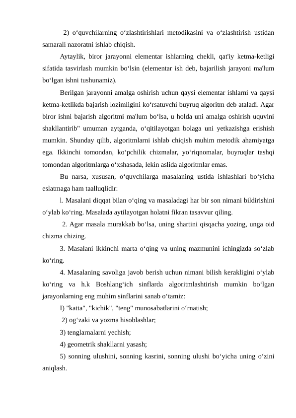  2) o‘quvchilarning o‘zlashtirishlari metodikasini va o‘zlashtirish ustidan
samarali nazoratni ishlab chiqish. 
Aytaylik, biror jarayonni elementar ishlarning chekli, qat'iy ketma-ketligi
sifatida tasvirlash mumkin bo‘lsin (elementar ish deb, bajarilish jarayoni ma'lum
bo‘lgan ishni tushunamiz). 
Berilgan jarayonni amalga oshirish uchun qaysi elementar ishlarni va qaysi
ketma-ketlikda bajarish lozimligini ko‘rsatuvchi buyruq algoritm deb ataladi. Agar
biror ishni bajarish algoritmi ma'lum bo‘lsa, u holda uni amalga oshirish uquvini
shakllantirib" umuman aytganda, o‘qitilayotgan bolaga uni yetkazishga erishish
mumkin. Shunday qilib, algoritmlarni ishlab chiqish muhim metodik ahamiyatga
ega. Ikkinchi tomondan, ko‘pchilik chizmalar, yo‘riqnomalar, buyruqlar tashqi
tomondan algoritmlarga o‘xshasada, lekin aslida algoritmlar emas. 
Bu narsa, xususan, o‘quvchilarga masalaning ustida ishlashlari bo‘yicha
eslatmaga ham taalluqlidir: 
l. Masalani diqqat bilan o‘qing va masaladagi har bir son nimani bildirishini
o‘ylab ko‘ring. Masalada aytilayotgan holatni fikran tasavvur qiling.
 2. Agar masala murakkab bo‘lsa, uning shartini qisqacha yozing, unga oid
chizma chizing. 
3. Masalani ikkinchi marta o‘qing va uning mazmunini ichingizda so‘zlab
ko‘ring. 
4. Masalaning savoliga javob berish uchun nimani bilish kerakligini o‘ylab
ko‘ring  va  h.k  Boshlang‘ich  sinflarda  algoritmlashtirish  mumkin  bo‘lgan
jarayonlarning eng muhim sinflarini sanab o‘tamiz: 
I) "katta", "kichik", "teng" munosabatlarini o‘rnatish;
 2) og‘zaki va yozma hisoblashlar; 
3) tenglarnalarni yechish; 
4) geometrik shakllarni yasash; 
5) sonning ulushini, sonning kasrini, sonning ulushi bo‘yicha uning o‘zini
aniqlash. 
