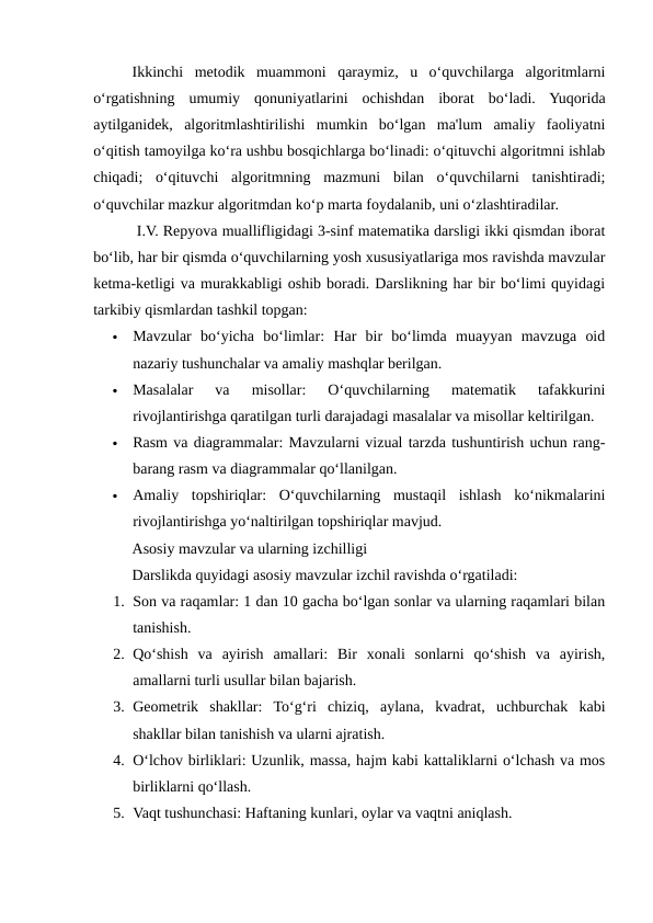 Ikkinchi  metodik  muammoni  qaraymiz,  u  o‘quvchilarga  algoritmlarni
o‘rgatishning  umumiy  qonuniyatlarini  ochishdan  iborat  bo‘ladi.  Yuqorida
aytilganidek,  algoritmlashtirilishi  mumkin  bo‘lgan  ma'lum  amaliy  faoliyatni
o‘qitish tamoyilga ko‘ra ushbu bosqichlarga bo‘linadi: o‘qituvchi algoritmni ishlab
chiqadi;  o‘qituvchi  algoritmning  mazmuni  bilan  o‘quvchilarni  tanishtiradi;
o‘quvchilar mazkur algoritmdan ko‘p marta foydalanib, uni o‘zlashtiradilar.
 I.V. Repyova muallifligidagi 3-sinf matematika darsligi ikki qismdan iborat
bo‘lib, har bir qismda o‘quvchilarning yosh xususiyatlariga mos ravishda mavzular
ketma-ketligi va murakkabligi oshib boradi. Darslikning har bir bo‘limi quyidagi
tarkibiy qismlardan tashkil topgan:

Mavzular  bo‘yicha  bo‘limlar:  Har  bir  bo‘limda  muayyan  mavzuga  oid
nazariy tushunchalar va amaliy mashqlar berilgan.

Masalalar  va  misollar:  O‘quvchilarning  matematik  tafakkurini
rivojlantirishga qaratilgan turli darajadagi masalalar va misollar keltirilgan.

Rasm va diagrammalar: Mavzularni vizual tarzda tushuntirish uchun rang-
barang rasm va diagrammalar qo‘llanilgan.

Amaliy  topshiriqlar:  O‘quvchilarning  mustaqil  ishlash  ko‘nikmalarini
rivojlantirishga yo‘naltirilgan topshiriqlar mavjud.
Asosiy mavzular va ularning izchilligi
Darslikda quyidagi asosiy mavzular izchil ravishda o‘rgatiladi:
1. Son va raqamlar: 1 dan 10 gacha bo‘lgan sonlar va ularning raqamlari bilan
tanishish.
2. Qo‘shish  va  ayirish  amallari:  Bir  xonali  sonlarni  qo‘shish  va  ayirish,
amallarni turli usullar bilan bajarish.
3. Geometrik  shakllar:  To‘g‘ri  chiziq,  aylana,  kvadrat,  uchburchak  kabi
shakllar bilan tanishish va ularni ajratish.
4. O‘lchov birliklari: Uzunlik, massa, hajm kabi kattaliklarni o‘lchash va mos
birliklarni qo‘llash.
5. Vaqt tushunchasi: Haftaning kunlari, oylar va vaqtni aniqlash.
