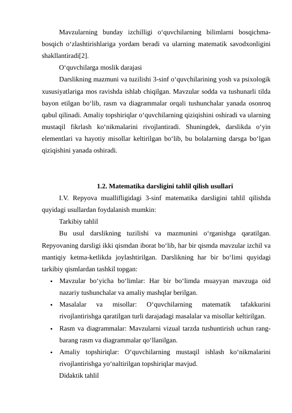 Mavzularning  bunday  izchilligi  o‘quvchilarning  bilimlarni  bosqichma-
bosqich o‘zlashtirishlariga yordam beradi va ularning matematik savodxonligini
shakllantiradi[2].
O‘quvchilarga moslik darajasi
Darslikning mazmuni va tuzilishi 3-sinf o‘quvchilarining yosh va psixologik
xususiyatlariga mos ravishda ishlab chiqilgan. Mavzular sodda va tushunarli tilda
bayon etilgan bo‘lib, rasm va diagrammalar orqali tushunchalar yanada osonroq
qabul qilinadi. Amaliy topshiriqlar o‘quvchilarning qiziqishini oshiradi va ularning
mustaqil  fikrlash  ko‘nikmalarini  rivojlantiradi.  Shuningdek,  darslikda  o‘yin
elementlari va hayotiy misollar keltirilgan bo‘lib, bu bolalarning darsga bo‘lgan
qiziqishini yanada oshiradi.
1.2. Matematika darsligini tahlil qilish usullari
I.V.  Repyova  muallifligidagi  3-sinf  matematika  darsligini  tahlil  qilishda
quyidagi usullardan foydalanish mumkin:
Tarkibiy tahlil
Bu  usul  darslikning  tuzilishi  va  mazmunini  o‘rganishga  qaratilgan.
Repyovaning darsligi ikki qismdan iborat bo‘lib, har bir qismda mavzular izchil va
mantiqiy  ketma-ketlikda  joylashtirilgan.  Darslikning  har  bir  bo‘limi  quyidagi
tarkibiy qismlardan tashkil topgan:

Mavzular  bo‘yicha  bo‘limlar:  Har  bir  bo‘limda  muayyan  mavzuga  oid
nazariy tushunchalar va amaliy mashqlar berilgan.

Masalalar  va  misollar:  O‘quvchilarning  matematik  tafakkurini
rivojlantirishga qaratilgan turli darajadagi masalalar va misollar keltirilgan.

Rasm va diagrammalar: Mavzularni vizual tarzda tushuntirish uchun rang-
barang rasm va diagrammalar qo‘llanilgan.

Amaliy  topshiriqlar:  O‘quvchilarning  mustaqil  ishlash  ko‘nikmalarini
rivojlantirishga yo‘naltirilgan topshiriqlar mavjud.
Didaktik tahlil
