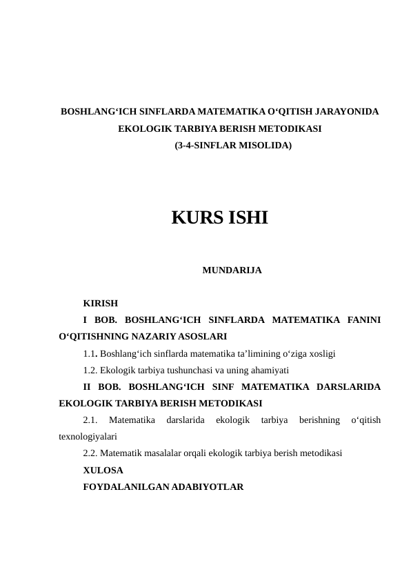 BOSHLANG‘ICH SINFLARDA MATEMATIKA O‘QITISH JARAYONIDA
EKOLOGIK TARBIYA BERISH METODIKASI
 (3-4-SINFLAR MISOLIDA)
KURS ISHI
MUNDARIJA
KIRISH
I  BOB.  BOSHLANG‘ICH  SINFLARDA  MATEMATIKA  FANINI
O‘QITISHNING NAZARIY ASOSLARI
1.1. Boshlang‘ich sinflarda matematika ta’limining o‘ziga xosligi
1.2. Ekologik tarbiya tushunchasi va uning ahamiyati
II  BOB.  BOSHLANG‘ICH  SINF  MATEMATIKA  DARSLARIDA
EKOLOGIK TARBIYA BERISH METODIKASI
2.1.  Matematika  darslarida  ekologik  tarbiya  berishning  o‘qitish
texnologiyalari
2.2. Matematik masalalar orqali ekologik tarbiya berish metodikasi
XULOSA
FOYDALANILGAN ADABIYOTLAR
